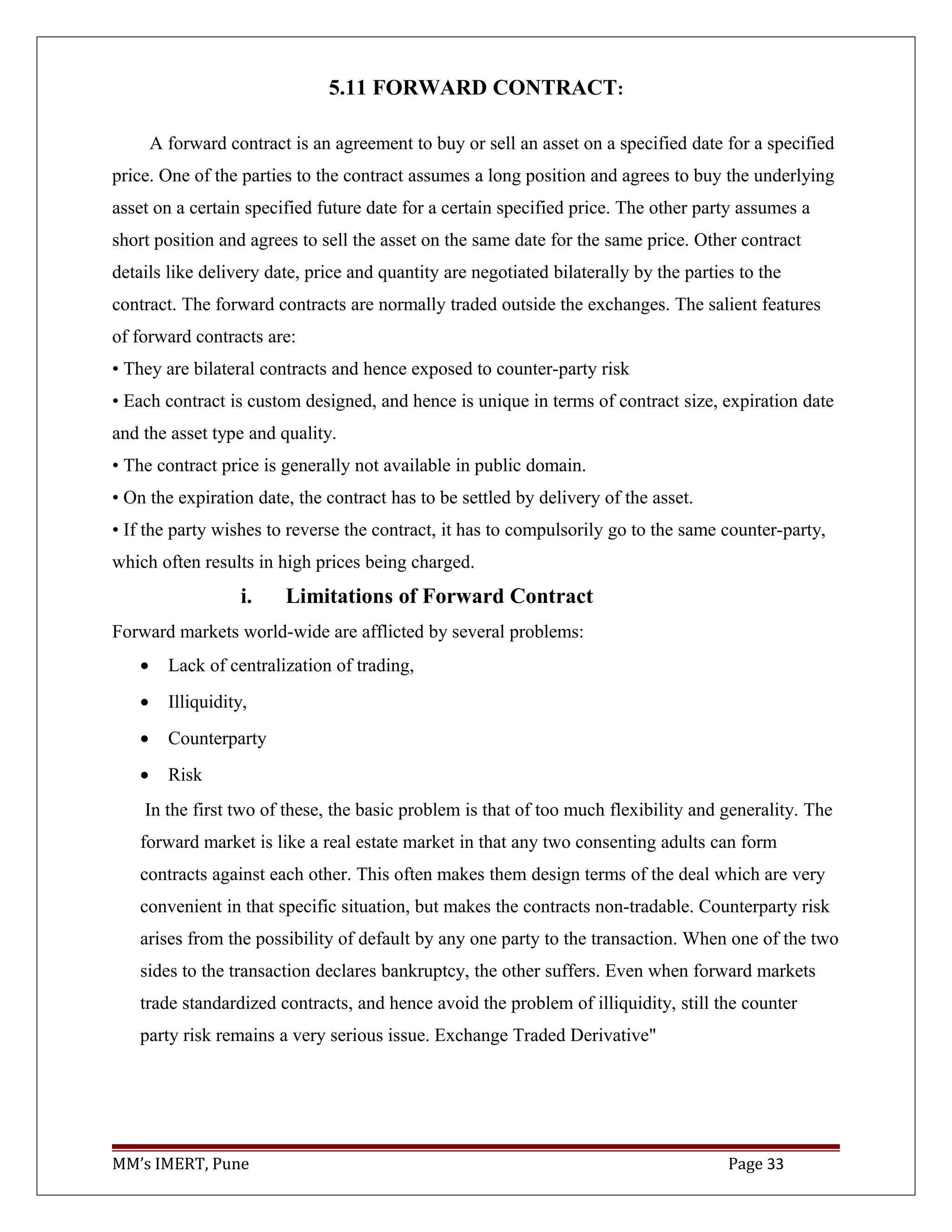 5.11 FORWARD CONTRACT:
A forward contract is an agreement to buy or sell an asset on a specified date for a specified
price. One of the parties to the contract assumes a long position and agrees to buy the underlying
asset on a certain specified future date for a certain specified price. The other party assumes a
short position and agrees to sell the asset on the same date for the same price. Other contract
details like delivery date, price and quantity are negotiated bilaterally by the parties to the
contract. The forward contracts are normally traded outside the exchanges. The salient features
of forward contracts are:
• They are bilateral contracts and hence exposed to counter-party risk
• Each contract is custom designed, and hence is unique in terms of contract size, expiration date
and the asset type and quality.
• The contract price is generally not available in public domain.
• On the expiration date, the contract has to be settled by delivery of the asset.
• If the party wishes to reverse the contract, it has to compulsorily go to the same counter-party,
which often results in high prices being charged.
i. Limitations of Forward Contract
Forward markets world-wide are afflicted by several problems:
• Lack of centralization of trading,
• Illiquidity,
• Counterparty
• Risk
In the first two of these, the basic problem is that of too much flexibility and generality. The
forward market is like a real estate market in that any two consenting adults can form
contracts against each other. This often makes them design terms of the deal which are very
convenient in that specific situation, but makes the contracts non-tradable. Counterparty risk
arises from the possibility of default by any one party to the transaction. When one of the two
sides to the transaction declares bankruptcy, the other suffers. Even when forward markets
trade standardized contracts, and hence avoid the problem of illiquidity, still the counter
party risk remains a very serious issue. Exchange Traded Derivative"
MM’s IMERT, Pune Page 33
 