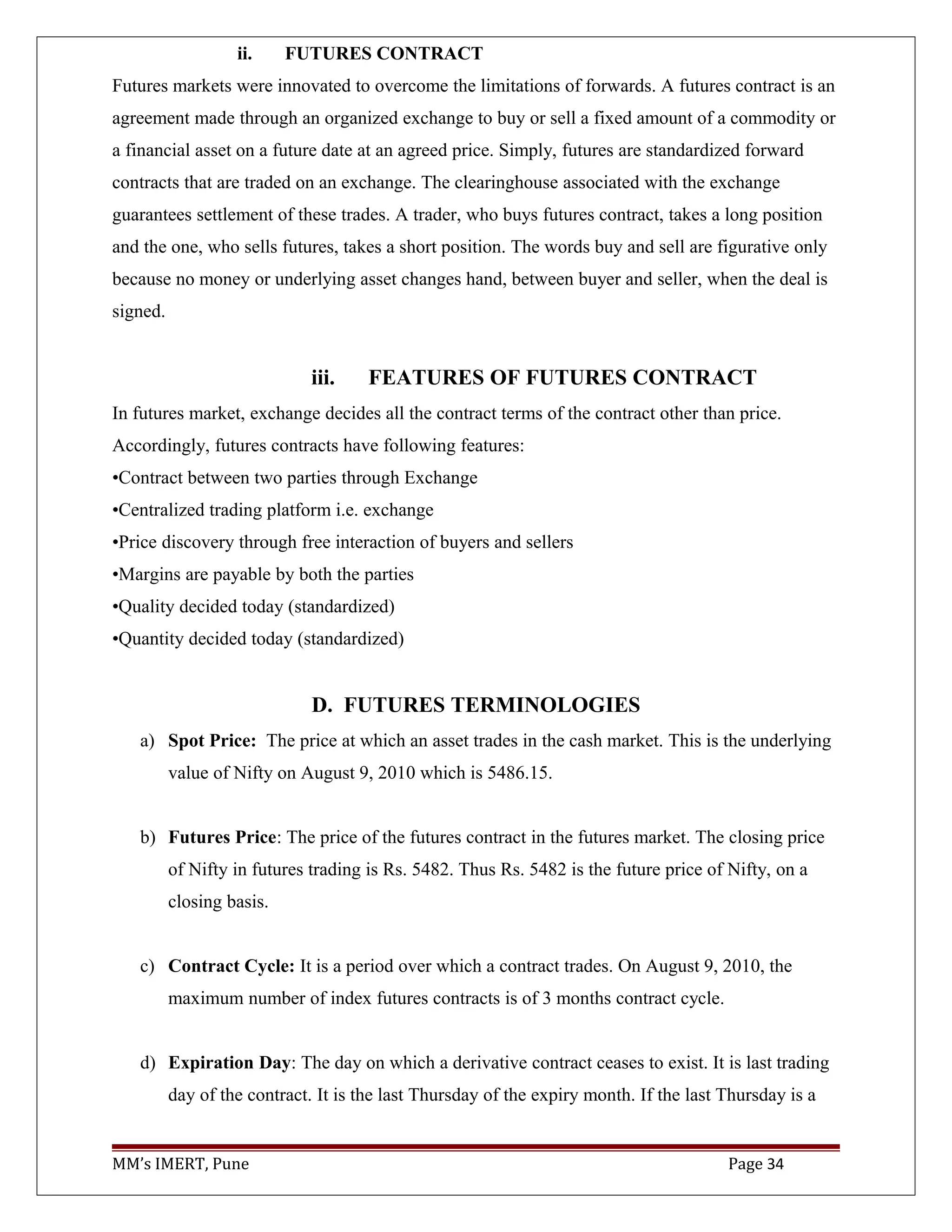 ii. FUTURES CONTRACT
Futures markets were innovated to overcome the limitations of forwards. A futures contract is an
agreement made through an organized exchange to buy or sell a fixed amount of a commodity or
a financial asset on a future date at an agreed price. Simply, futures are standardized forward
contracts that are traded on an exchange. The clearinghouse associated with the exchange
guarantees settlement of these trades. A trader, who buys futures contract, takes a long position
and the one, who sells futures, takes a short position. The words buy and sell are figurative only
because no money or underlying asset changes hand, between buyer and seller, when the deal is
signed.
iii. FEATURES OF FUTURES CONTRACT
In futures market, exchange decides all the contract terms of the contract other than price.
Accordingly, futures contracts have following features:
•Contract between two parties through Exchange
•Centralized trading platform i.e. exchange
•Price discovery through free interaction of buyers and sellers
•Margins are payable by both the parties
•Quality decided today (standardized)
•Quantity decided today (standardized)
D. FUTURES TERMINOLOGIES
a) Spot Price: The price at which an asset trades in the cash market. This is the underlying
value of Nifty on August 9, 2010 which is 5486.15.
b) Futures Price: The price of the futures contract in the futures market. The closing price
of Nifty in futures trading is Rs. 5482. Thus Rs. 5482 is the future price of Nifty, on a
closing basis.
c) Contract Cycle: It is a period over which a contract trades. On August 9, 2010, the
maximum number of index futures contracts is of 3 months contract cycle.
d) Expiration Day: The day on which a derivative contract ceases to exist. It is last trading
day of the contract. It is the last Thursday of the expiry month. If the last Thursday is a
MM’s IMERT, Pune Page 34
 