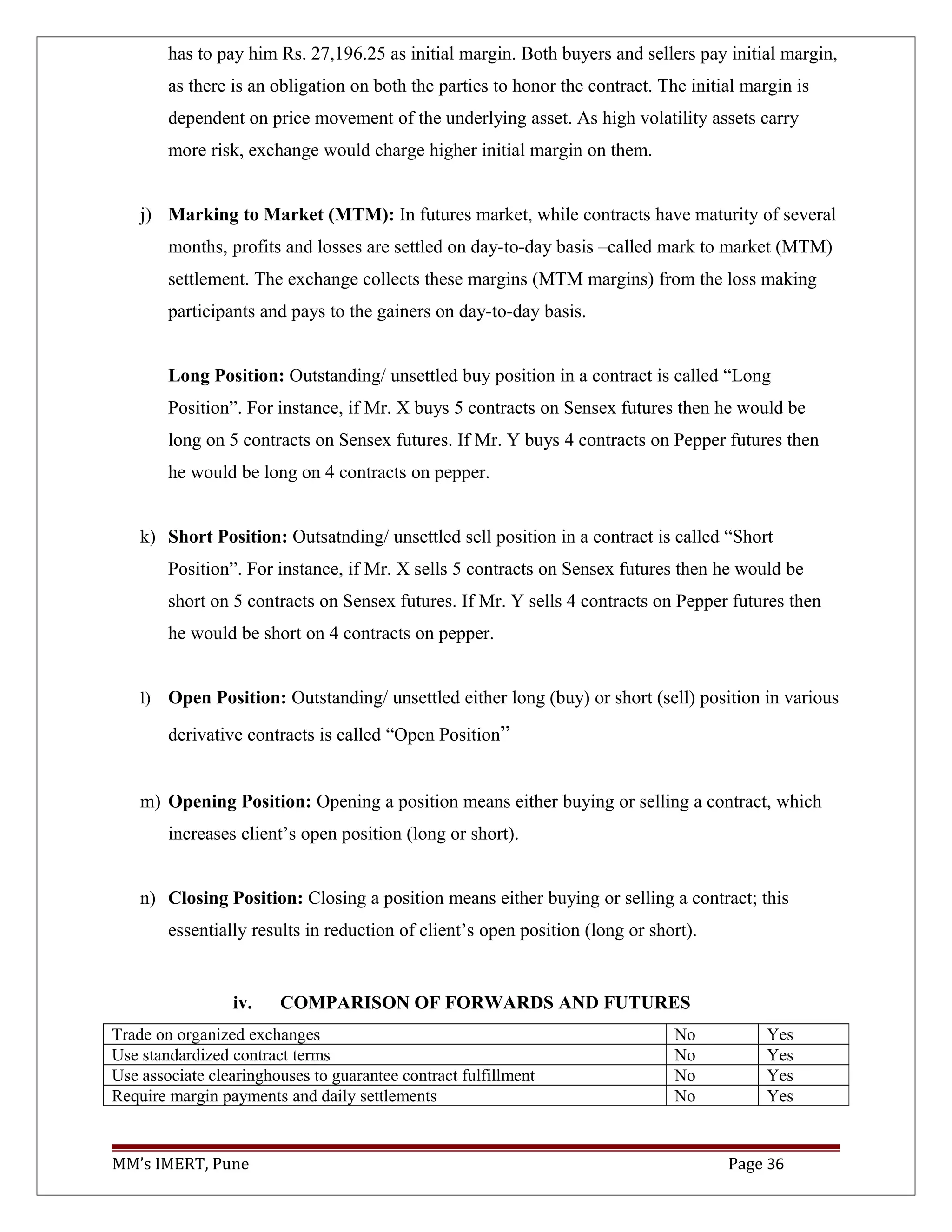 has to pay him Rs. 27,196.25 as initial margin. Both buyers and sellers pay initial margin,
as there is an obligation on both the parties to honor the contract. The initial margin is
dependent on price movement of the underlying asset. As high volatility assets carry
more risk, exchange would charge higher initial margin on them.
j) Marking to Market (MTM): In futures market, while contracts have maturity of several
months, profits and losses are settled on day-to-day basis –called mark to market (MTM)
settlement. The exchange collects these margins (MTM margins) from the loss making
participants and pays to the gainers on day-to-day basis.
Long Position: Outstanding/ unsettled buy position in a contract is called “Long
Position”. For instance, if Mr. X buys 5 contracts on Sensex futures then he would be
long on 5 contracts on Sensex futures. If Mr. Y buys 4 contracts on Pepper futures then
he would be long on 4 contracts on pepper.
k) Short Position: Outsatnding/ unsettled sell position in a contract is called “Short
Position”. For instance, if Mr. X sells 5 contracts on Sensex futures then he would be
short on 5 contracts on Sensex futures. If Mr. Y sells 4 contracts on Pepper futures then
he would be short on 4 contracts on pepper.
l) Open Position: Outstanding/ unsettled either long (buy) or short (sell) position in various
derivative contracts is called “Open Position”
m) Opening Position: Opening a position means either buying or selling a contract, which
increases client’s open position (long or short).
n) Closing Position: Closing a position means either buying or selling a contract; this
essentially results in reduction of client’s open position (long or short).
iv. COMPARISON OF FORWARDS AND FUTURES
Trade on organized exchanges No Yes
Use standardized contract terms No Yes
Use associate clearinghouses to guarantee contract fulfillment No Yes
Require margin payments and daily settlements No Yes
MM’s IMERT, Pune Page 36
 