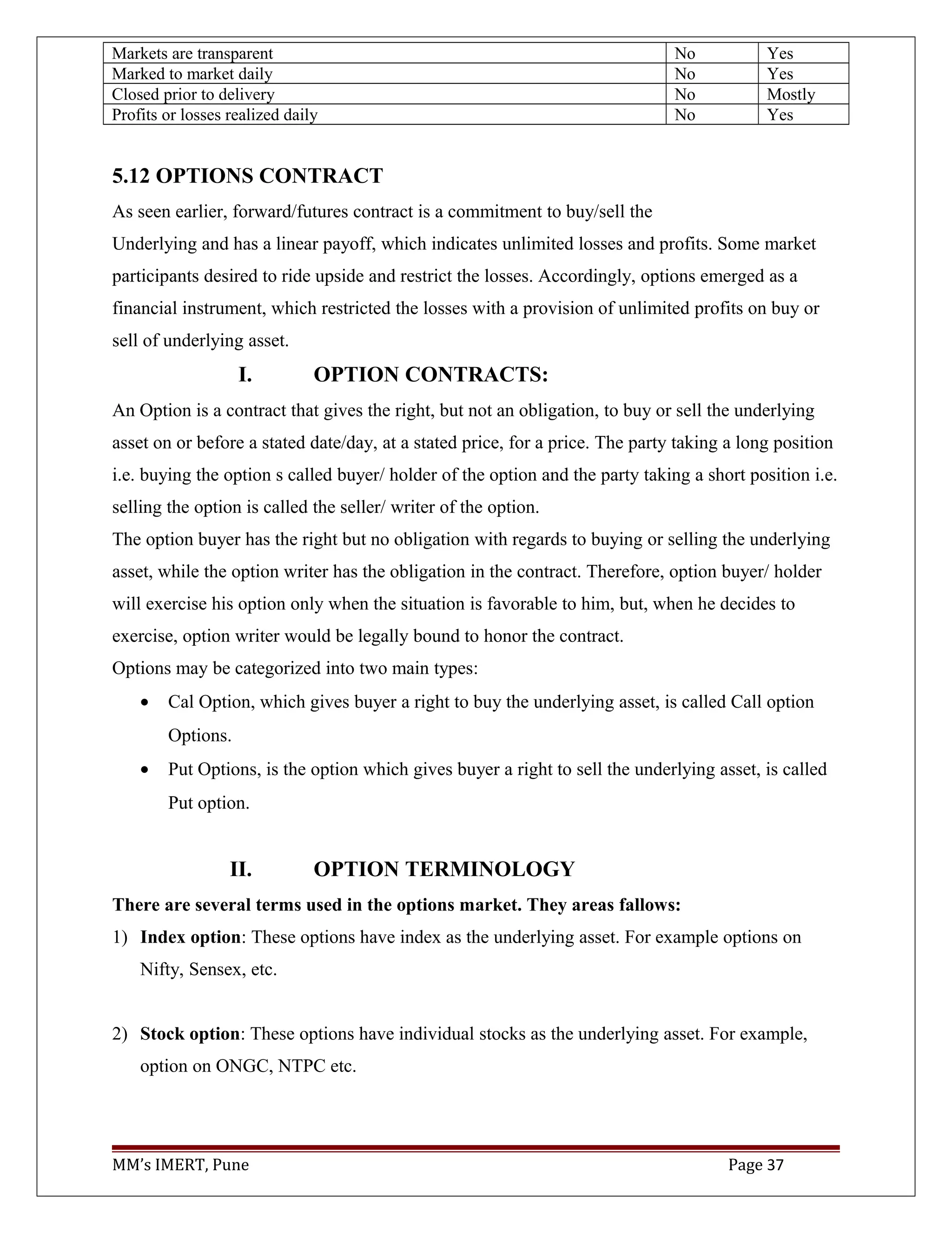 Markets are transparent No Yes
Marked to market daily No Yes
Closed prior to delivery No Mostly
Profits or losses realized daily No Yes
5.12 OPTIONS CONTRACT
As seen earlier, forward/futures contract is a commitment to buy/sell the
Underlying and has a linear payoff, which indicates unlimited losses and profits. Some market
participants desired to ride upside and restrict the losses. Accordingly, options emerged as a
financial instrument, which restricted the losses with a provision of unlimited profits on buy or
sell of underlying asset.
I. OPTION CONTRACTS:
An Option is a contract that gives the right, but not an obligation, to buy or sell the underlying
asset on or before a stated date/day, at a stated price, for a price. The party taking a long position
i.e. buying the option s called buyer/ holder of the option and the party taking a short position i.e.
selling the option is called the seller/ writer of the option.
The option buyer has the right but no obligation with regards to buying or selling the underlying
asset, while the option writer has the obligation in the contract. Therefore, option buyer/ holder
will exercise his option only when the situation is favorable to him, but, when he decides to
exercise, option writer would be legally bound to honor the contract.
Options may be categorized into two main types:
• Cal Option, which gives buyer a right to buy the underlying asset, is called Call option
Options.
• Put Options, is the option which gives buyer a right to sell the underlying asset, is called
Put option.
II. OPTION TERMINOLOGY
There are several terms used in the options market. They areas fallows:
1) Index option: These options have index as the underlying asset. For example options on
Nifty, Sensex, etc.
2) Stock option: These options have individual stocks as the underlying asset. For example,
option on ONGC, NTPC etc.
MM’s IMERT, Pune Page 37
 