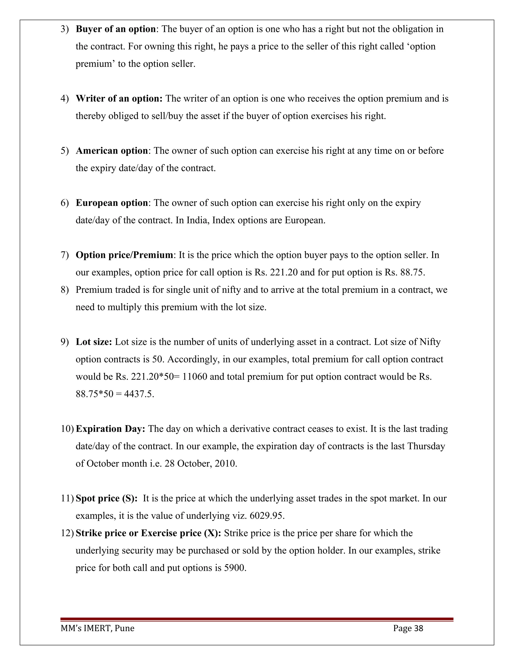 3) Buyer of an option: The buyer of an option is one who has a right but not the obligation in
the contract. For owning this right, he pays a price to the seller of this right called ‘option
premium’ to the option seller.
4) Writer of an option: The writer of an option is one who receives the option premium and is
thereby obliged to sell/buy the asset if the buyer of option exercises his right.
5) American option: The owner of such option can exercise his right at any time on or before
the expiry date/day of the contract.
6) European option: The owner of such option can exercise his right only on the expiry
date/day of the contract. In India, Index options are European.
7) Option price/Premium: It is the price which the option buyer pays to the option seller. In
our examples, option price for call option is Rs. 221.20 and for put option is Rs. 88.75.
8) Premium traded is for single unit of nifty and to arrive at the total premium in a contract, we
need to multiply this premium with the lot size.
9) Lot size: Lot size is the number of units of underlying asset in a contract. Lot size of Nifty
option contracts is 50. Accordingly, in our examples, total premium for call option contract
would be Rs. 221.20*50= 11060 and total premium for put option contract would be Rs.
88.75*50 = 4437.5.
10) Expiration Day: The day on which a derivative contract ceases to exist. It is the last trading
date/day of the contract. In our example, the expiration day of contracts is the last Thursday
of October month i.e. 28 October, 2010.
11) Spot price (S): It is the price at which the underlying asset trades in the spot market. In our
examples, it is the value of underlying viz. 6029.95.
12) Strike price or Exercise price (X): Strike price is the price per share for which the
underlying security may be purchased or sold by the option holder. In our examples, strike
price for both call and put options is 5900.
MM’s IMERT, Pune Page 38
 