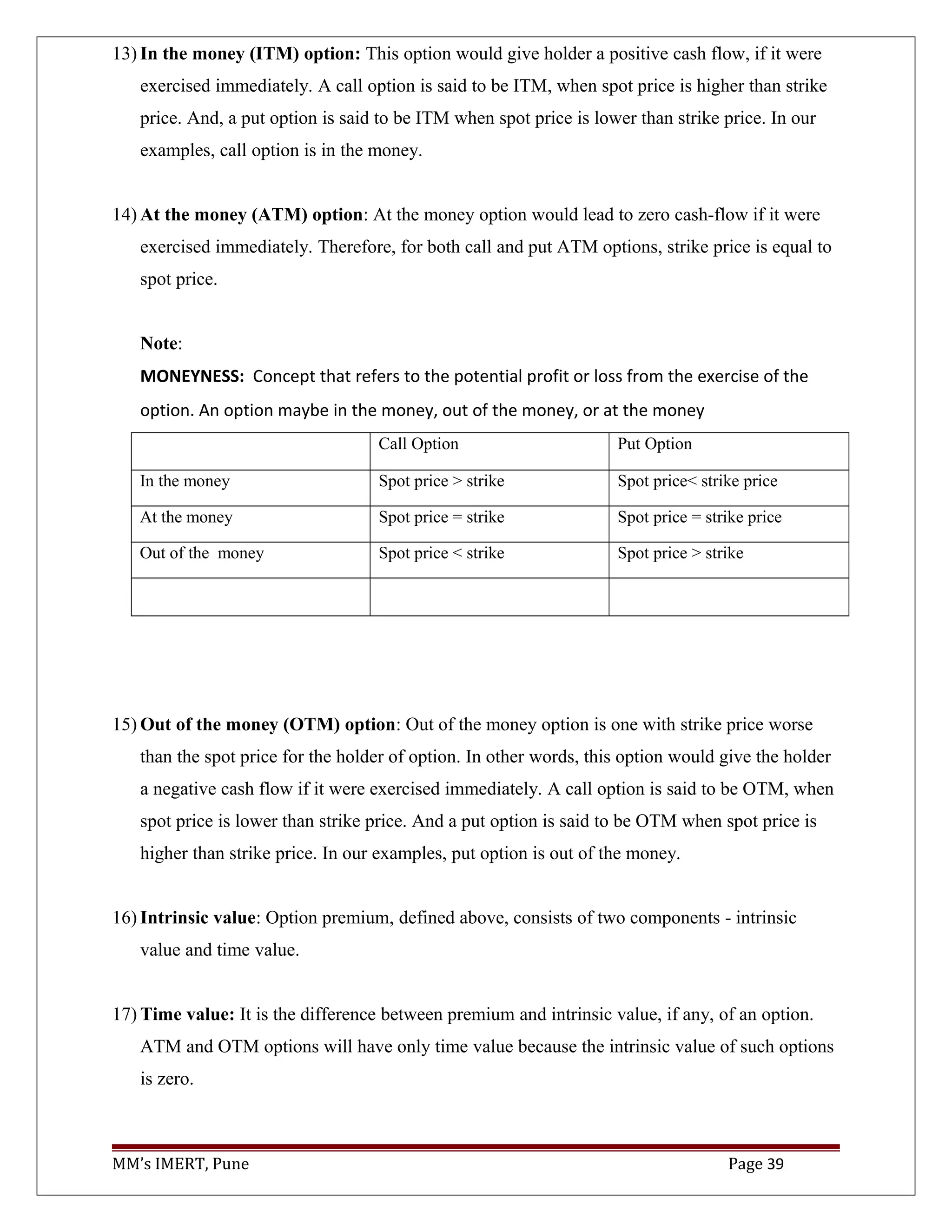 13) In the money (ITM) option: This option would give holder a positive cash flow, if it were
exercised immediately. A call option is said to be ITM, when spot price is higher than strike
price. And, a put option is said to be ITM when spot price is lower than strike price. In our
examples, call option is in the money.
14) At the money (ATM) option: At the money option would lead to zero cash-flow if it were
exercised immediately. Therefore, for both call and put ATM options, strike price is equal to
spot price.
Note:
MONEYNESS: Concept that refers to the potential profit or loss from the exercise of the
option. An option maybe in the money, out of the money, or at the money
Call Option Put Option
In the money Spot price > strike Spot price< strike price
At the money Spot price = strike Spot price = strike price
Out of the money Spot price < strike Spot price > strike
15) Out of the money (OTM) option: Out of the money option is one with strike price worse
than the spot price for the holder of option. In other words, this option would give the holder
a negative cash flow if it were exercised immediately. A call option is said to be OTM, when
spot price is lower than strike price. And a put option is said to be OTM when spot price is
higher than strike price. In our examples, put option is out of the money.
16) Intrinsic value: Option premium, defined above, consists of two components - intrinsic
value and time value.
17) Time value: It is the difference between premium and intrinsic value, if any, of an option.
ATM and OTM options will have only time value because the intrinsic value of such options
is zero.
MM’s IMERT, Pune Page 39
 