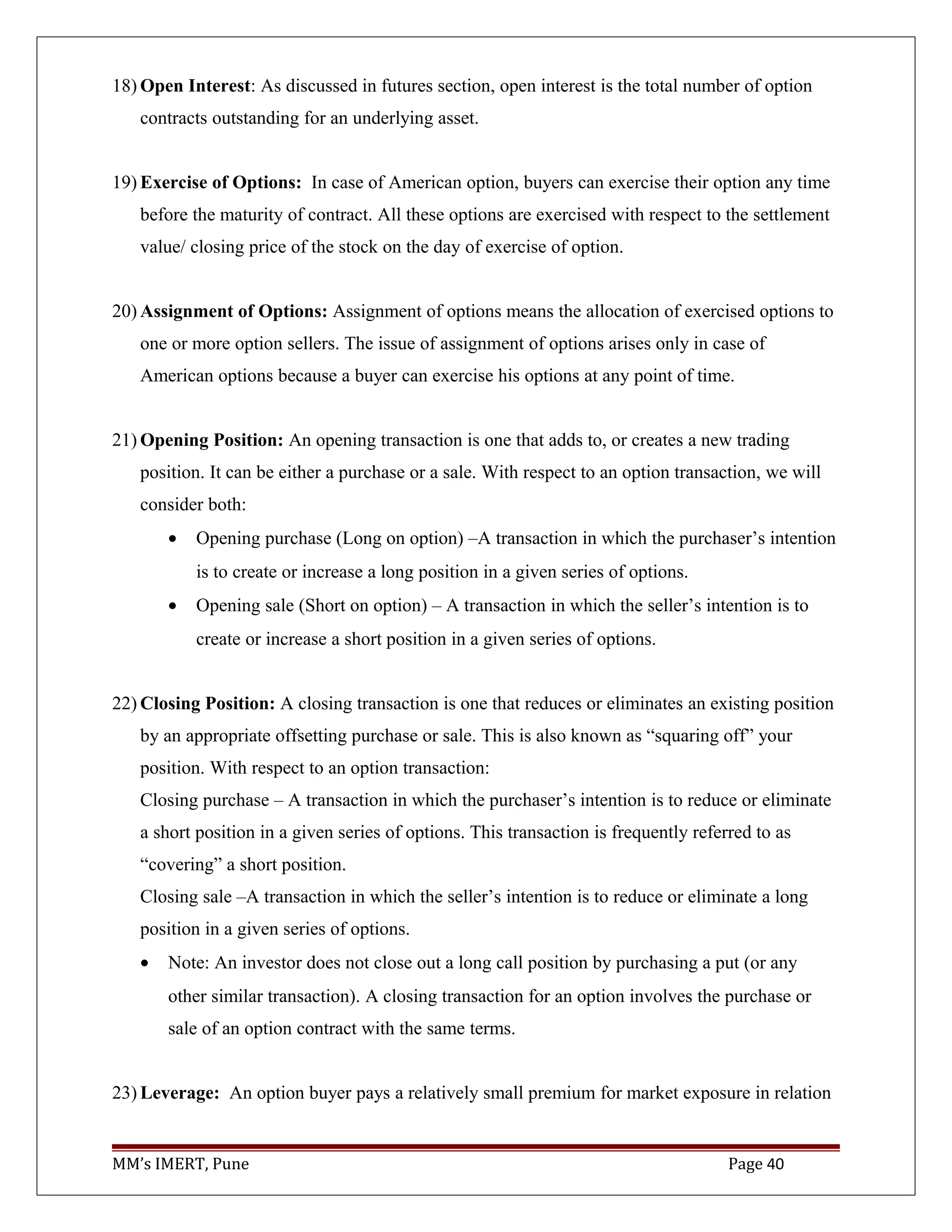 18) Open Interest: As discussed in futures section, open interest is the total number of option
contracts outstanding for an underlying asset.
19) Exercise of Options: In case of American option, buyers can exercise their option any time
before the maturity of contract. All these options are exercised with respect to the settlement
value/ closing price of the stock on the day of exercise of option.
20) Assignment of Options: Assignment of options means the allocation of exercised options to
one or more option sellers. The issue of assignment of options arises only in case of
American options because a buyer can exercise his options at any point of time.
21) Opening Position: An opening transaction is one that adds to, or creates a new trading
position. It can be either a purchase or a sale. With respect to an option transaction, we will
consider both:
• Opening purchase (Long on option) –A transaction in which the purchaser’s intention
is to create or increase a long position in a given series of options.
• Opening sale (Short on option) – A transaction in which the seller’s intention is to
create or increase a short position in a given series of options.
22) Closing Position: A closing transaction is one that reduces or eliminates an existing position
by an appropriate offsetting purchase or sale. This is also known as “squaring off” your
position. With respect to an option transaction:
Closing purchase – A transaction in which the purchaser’s intention is to reduce or eliminate
a short position in a given series of options. This transaction is frequently referred to as
“covering” a short position.
Closing sale –A transaction in which the seller’s intention is to reduce or eliminate a long
position in a given series of options.
• Note: An investor does not close out a long call position by purchasing a put (or any
other similar transaction). A closing transaction for an option involves the purchase or
sale of an option contract with the same terms.
23) Leverage: An option buyer pays a relatively small premium for market exposure in relation
MM’s IMERT, Pune Page 40
 