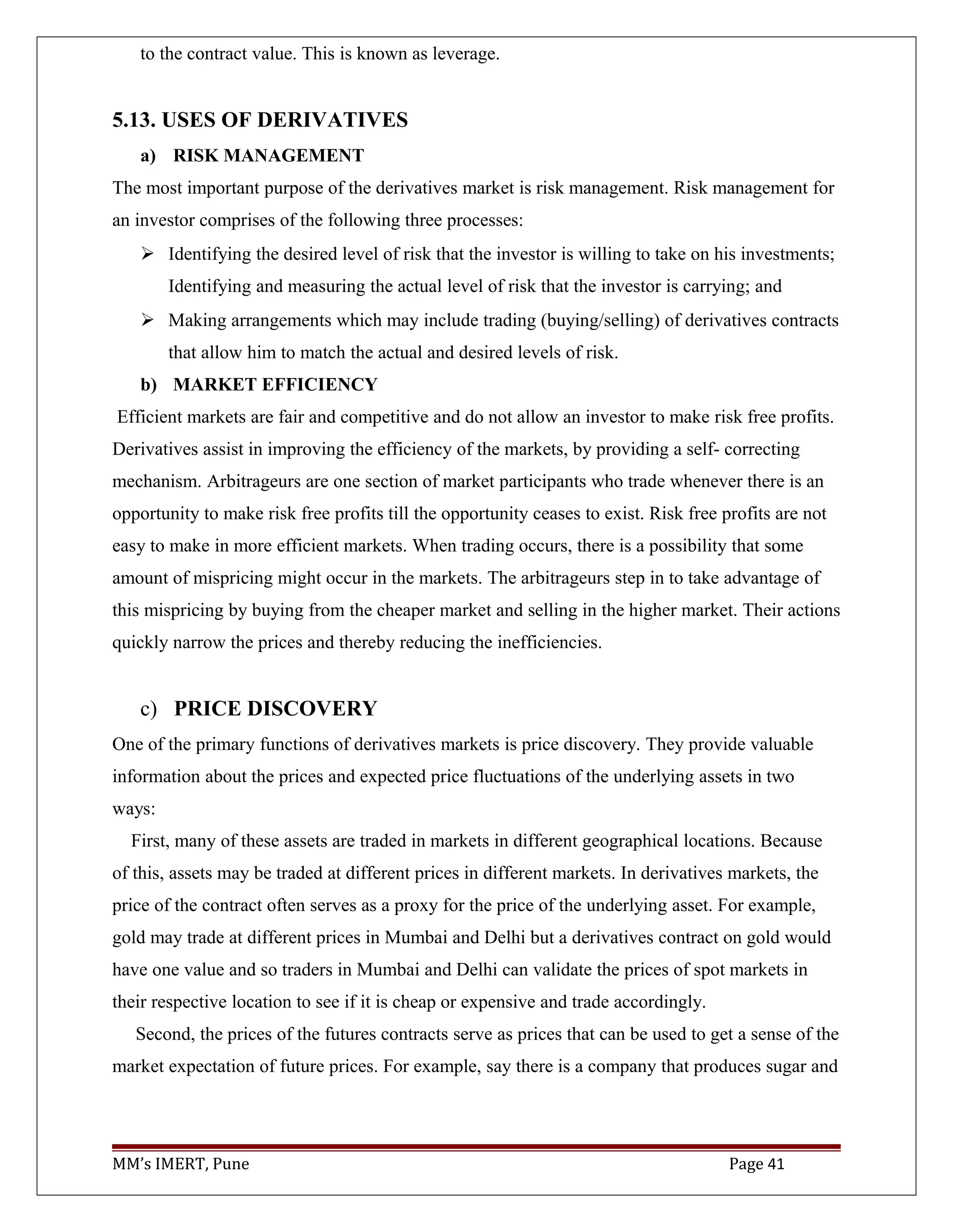 to the contract value. This is known as leverage.
5.13. USES OF DERIVATIVES
a) RISK MANAGEMENT
The most important purpose of the derivatives market is risk management. Risk management for
an investor comprises of the following three processes:
 Identifying the desired level of risk that the investor is willing to take on his investments;
Identifying and measuring the actual level of risk that the investor is carrying; and
 Making arrangements which may include trading (buying/selling) of derivatives contracts
that allow him to match the actual and desired levels of risk.
b) MARKET EFFICIENCY
Efficient markets are fair and competitive and do not allow an investor to make risk free profits.
Derivatives assist in improving the efficiency of the markets, by providing a self- correcting
mechanism. Arbitrageurs are one section of market participants who trade whenever there is an
opportunity to make risk free profits till the opportunity ceases to exist. Risk free profits are not
easy to make in more efficient markets. When trading occurs, there is a possibility that some
amount of mispricing might occur in the markets. The arbitrageurs step in to take advantage of
this mispricing by buying from the cheaper market and selling in the higher market. Their actions
quickly narrow the prices and thereby reducing the inefficiencies.
c) PRICE DISCOVERY
One of the primary functions of derivatives markets is price discovery. They provide valuable
information about the prices and expected price fluctuations of the underlying assets in two
ways:
First, many of these assets are traded in markets in different geographical locations. Because
of this, assets may be traded at different prices in different markets. In derivatives markets, the
price of the contract often serves as a proxy for the price of the underlying asset. For example,
gold may trade at different prices in Mumbai and Delhi but a derivatives contract on gold would
have one value and so traders in Mumbai and Delhi can validate the prices of spot markets in
their respective location to see if it is cheap or expensive and trade accordingly.
Second, the prices of the futures contracts serve as prices that can be used to get a sense of the
market expectation of future prices. For example, say there is a company that produces sugar and
MM’s IMERT, Pune Page 41
 