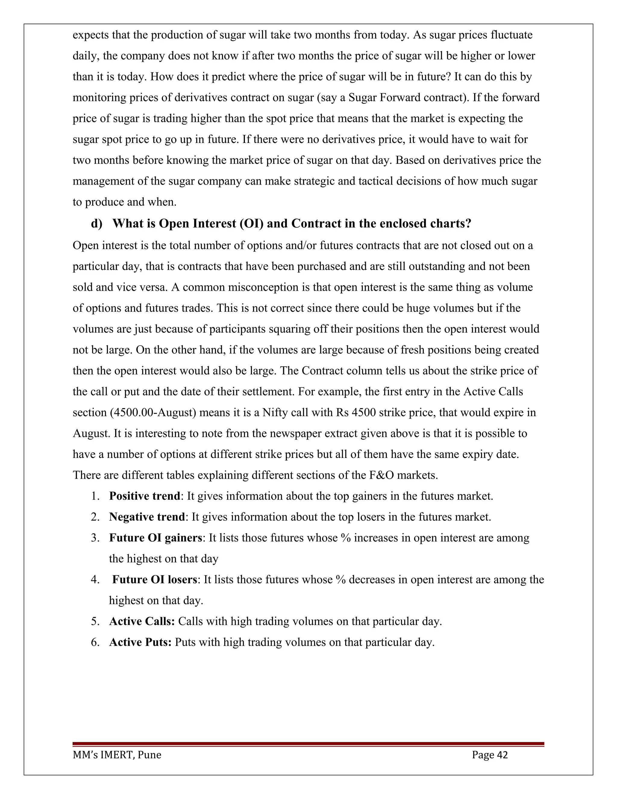 expects that the production of sugar will take two months from today. As sugar prices fluctuate
daily, the company does not know if after two months the price of sugar will be higher or lower
than it is today. How does it predict where the price of sugar will be in future? It can do this by
monitoring prices of derivatives contract on sugar (say a Sugar Forward contract). If the forward
price of sugar is trading higher than the spot price that means that the market is expecting the
sugar spot price to go up in future. If there were no derivatives price, it would have to wait for
two months before knowing the market price of sugar on that day. Based on derivatives price the
management of the sugar company can make strategic and tactical decisions of how much sugar
to produce and when.
d) What is Open Interest (OI) and Contract in the enclosed charts?
Open interest is the total number of options and/or futures contracts that are not closed out on a
particular day, that is contracts that have been purchased and are still outstanding and not been
sold and vice versa. A common misconception is that open interest is the same thing as volume
of options and futures trades. This is not correct since there could be huge volumes but if the
volumes are just because of participants squaring off their positions then the open interest would
not be large. On the other hand, if the volumes are large because of fresh positions being created
then the open interest would also be large. The Contract column tells us about the strike price of
the call or put and the date of their settlement. For example, the first entry in the Active Calls
section (4500.00-August) means it is a Nifty call with Rs 4500 strike price, that would expire in
August. It is interesting to note from the newspaper extract given above is that it is possible to
have a number of options at different strike prices but all of them have the same expiry date.
There are different tables explaining different sections of the F&O markets.
1. Positive trend: It gives information about the top gainers in the futures market.
2. Negative trend: It gives information about the top losers in the futures market.
3. Future OI gainers: It lists those futures whose % increases in open interest are among
the highest on that day
4. Future OI losers: It lists those futures whose % decreases in open interest are among the
highest on that day.
5. Active Calls: Calls with high trading volumes on that particular day.
6. Active Puts: Puts with high trading volumes on that particular day.
MM’s IMERT, Pune Page 42
 