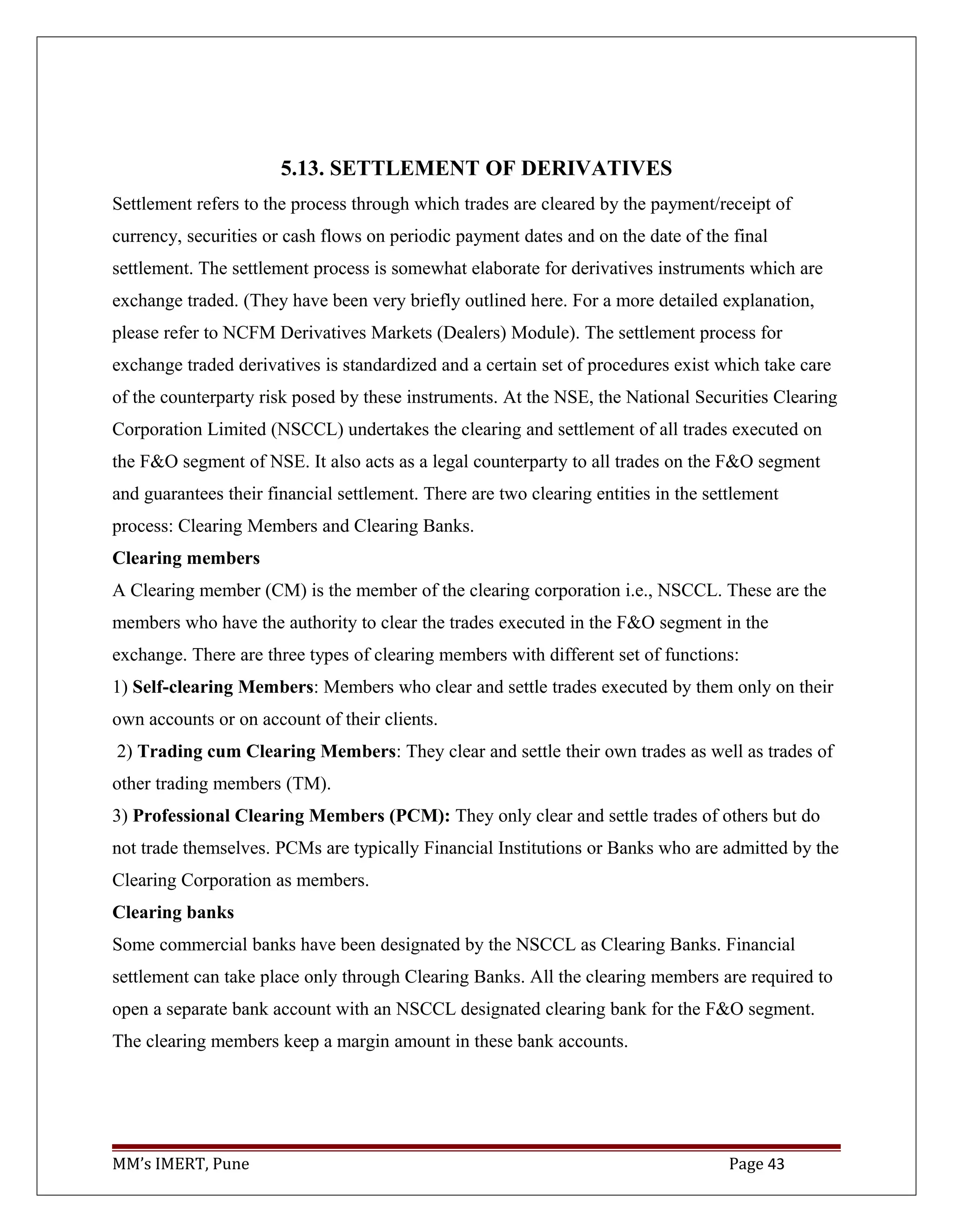 5.13. SETTLEMENT OF DERIVATIVES
Settlement refers to the process through which trades are cleared by the payment/receipt of
currency, securities or cash flows on periodic payment dates and on the date of the final
settlement. The settlement process is somewhat elaborate for derivatives instruments which are
exchange traded. (They have been very briefly outlined here. For a more detailed explanation,
please refer to NCFM Derivatives Markets (Dealers) Module). The settlement process for
exchange traded derivatives is standardized and a certain set of procedures exist which take care
of the counterparty risk posed by these instruments. At the NSE, the National Securities Clearing
Corporation Limited (NSCCL) undertakes the clearing and settlement of all trades executed on
the F&O segment of NSE. It also acts as a legal counterparty to all trades on the F&O segment
and guarantees their financial settlement. There are two clearing entities in the settlement
process: Clearing Members and Clearing Banks.
Clearing members
A Clearing member (CM) is the member of the clearing corporation i.e., NSCCL. These are the
members who have the authority to clear the trades executed in the F&O segment in the
exchange. There are three types of clearing members with different set of functions:
1) Self-clearing Members: Members who clear and settle trades executed by them only on their
own accounts or on account of their clients.
2) Trading cum Clearing Members: They clear and settle their own trades as well as trades of
other trading members (TM).
3) Professional Clearing Members (PCM): They only clear and settle trades of others but do
not trade themselves. PCMs are typically Financial Institutions or Banks who are admitted by the
Clearing Corporation as members.
Clearing banks
Some commercial banks have been designated by the NSCCL as Clearing Banks. Financial
settlement can take place only through Clearing Banks. All the clearing members are required to
open a separate bank account with an NSCCL designated clearing bank for the F&O segment.
The clearing members keep a margin amount in these bank accounts.
MM’s IMERT, Pune Page 43
 