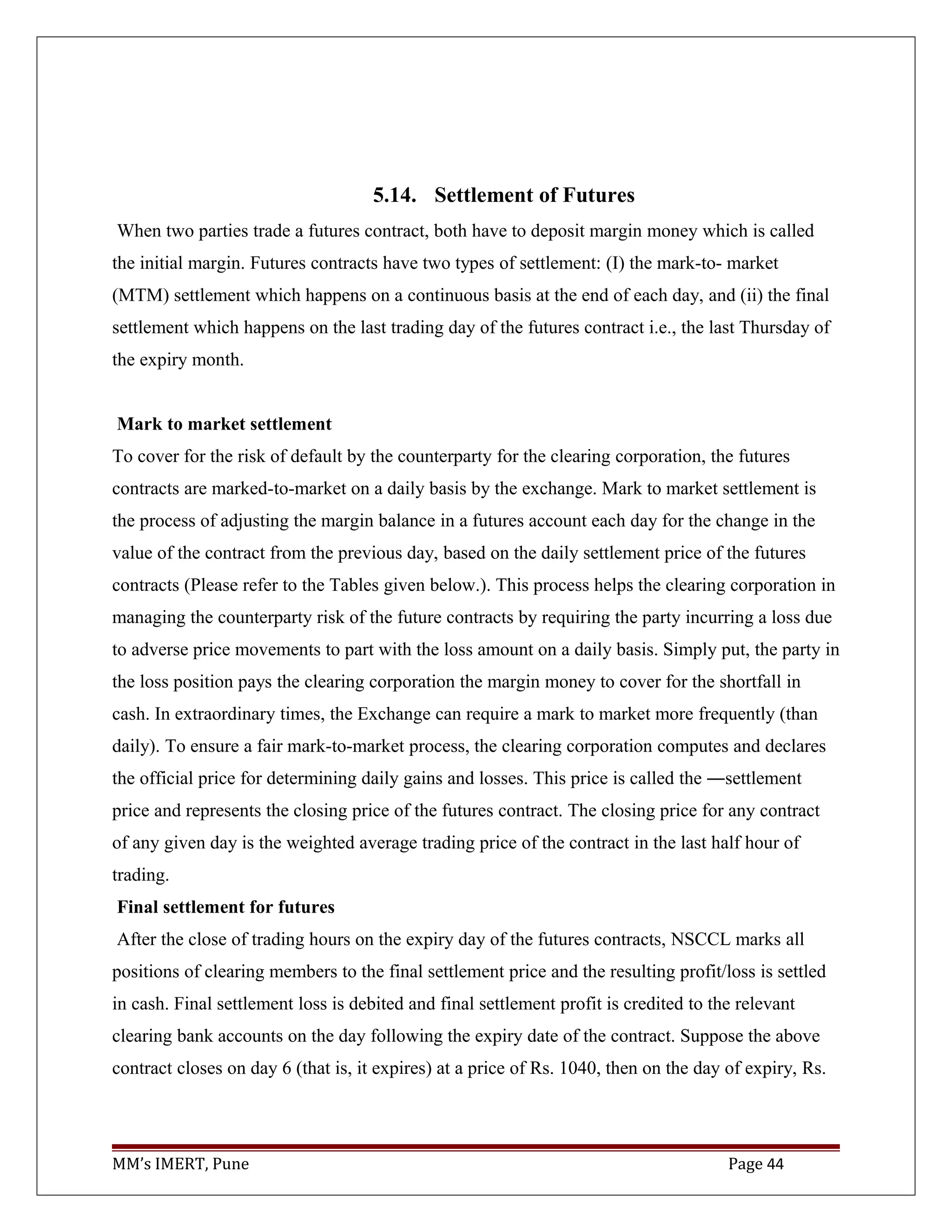 5.14. Settlement of Futures
When two parties trade a futures contract, both have to deposit margin money which is called
the initial margin. Futures contracts have two types of settlement: (I) the mark-to- market
(MTM) settlement which happens on a continuous basis at the end of each day, and (ii) the final
settlement which happens on the last trading day of the futures contract i.e., the last Thursday of
the expiry month.
Mark to market settlement
To cover for the risk of default by the counterparty for the clearing corporation, the futures
contracts are marked-to-market on a daily basis by the exchange. Mark to market settlement is
the process of adjusting the margin balance in a futures account each day for the change in the
value of the contract from the previous day, based on the daily settlement price of the futures
contracts (Please refer to the Tables given below.). This process helps the clearing corporation in
managing the counterparty risk of the future contracts by requiring the party incurring a loss due
to adverse price movements to part with the loss amount on a daily basis. Simply put, the party in
the loss position pays the clearing corporation the margin money to cover for the shortfall in
cash. In extraordinary times, the Exchange can require a mark to market more frequently (than
daily). To ensure a fair mark-to-market process, the clearing corporation computes and declares
the official price for determining daily gains and losses. This price is called the ―settlement
price and represents the closing price of the futures contract. The closing price for any contract
of any given day is the weighted average trading price of the contract in the last half hour of
trading.
Final settlement for futures
After the close of trading hours on the expiry day of the futures contracts, NSCCL marks all
positions of clearing members to the final settlement price and the resulting profit/loss is settled
in cash. Final settlement loss is debited and final settlement profit is credited to the relevant
clearing bank accounts on the day following the expiry date of the contract. Suppose the above
contract closes on day 6 (that is, it expires) at a price of Rs. 1040, then on the day of expiry, Rs.
MM’s IMERT, Pune Page 44
 