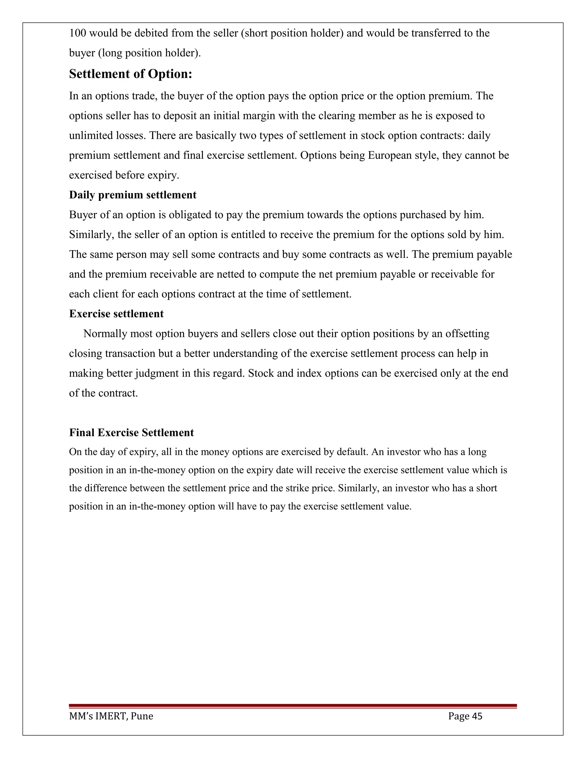 100 would be debited from the seller (short position holder) and would be transferred to the
buyer (long position holder).
Settlement of Option:
In an options trade, the buyer of the option pays the option price or the option premium. The
options seller has to deposit an initial margin with the clearing member as he is exposed to
unlimited losses. There are basically two types of settlement in stock option contracts: daily
premium settlement and final exercise settlement. Options being European style, they cannot be
exercised before expiry.
Daily premium settlement
Buyer of an option is obligated to pay the premium towards the options purchased by him.
Similarly, the seller of an option is entitled to receive the premium for the options sold by him.
The same person may sell some contracts and buy some contracts as well. The premium payable
and the premium receivable are netted to compute the net premium payable or receivable for
each client for each options contract at the time of settlement.
Exercise settlement
Normally most option buyers and sellers close out their option positions by an offsetting
closing transaction but a better understanding of the exercise settlement process can help in
making better judgment in this regard. Stock and index options can be exercised only at the end
of the contract.
Final Exercise Settlement
On the day of expiry, all in the money options are exercised by default. An investor who has a long
position in an in-the-money option on the expiry date will receive the exercise settlement value which is
the difference between the settlement price and the strike price. Similarly, an investor who has a short
position in an in-the-money option will have to pay the exercise settlement value.
MM’s IMERT, Pune Page 45
 