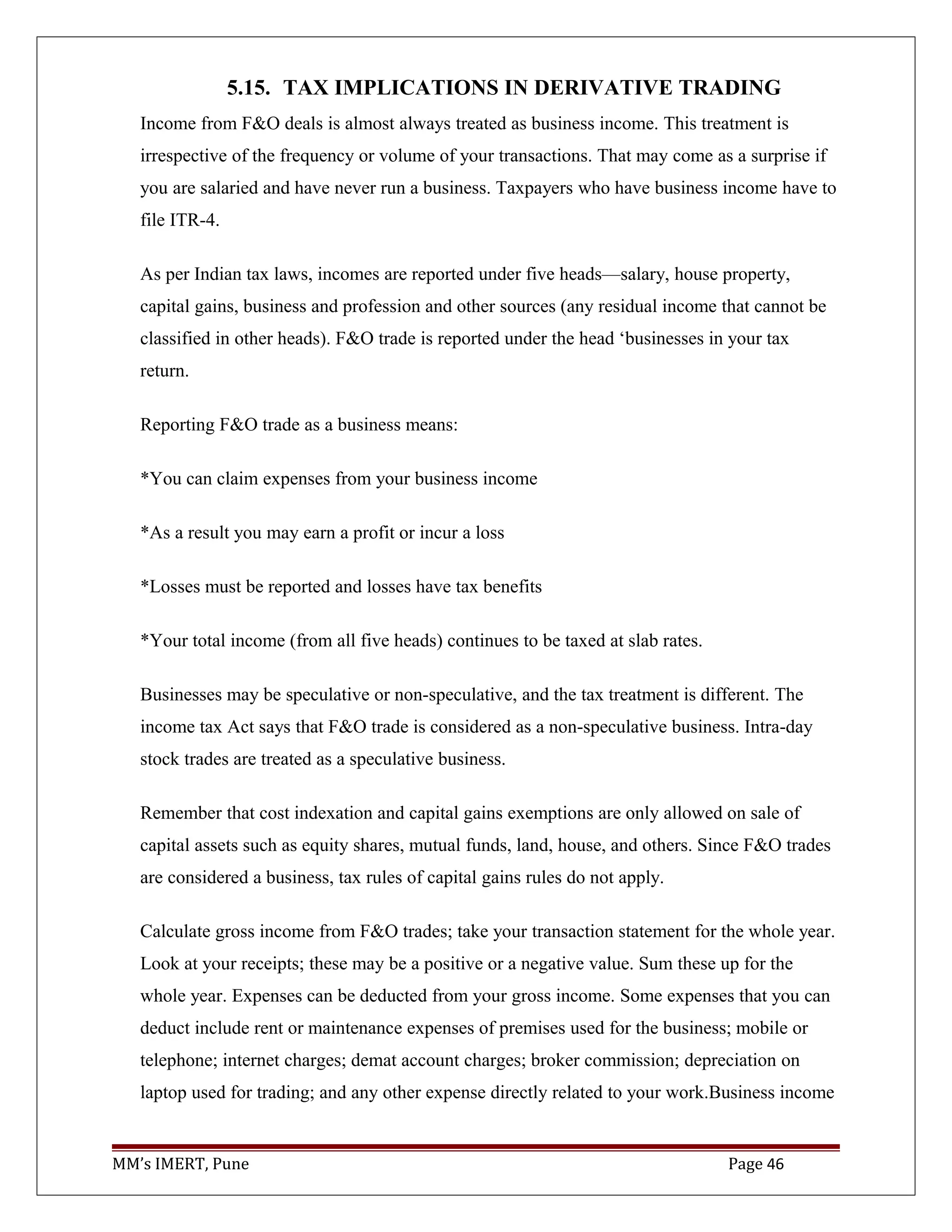 5.15. TAX IMPLICATIONS IN DERIVATIVE TRADING
Income from F&O deals is almost always treated as business income. This treatment is
irrespective of the frequency or volume of your transactions. That may come as a surprise if
you are salaried and have never run a business. Taxpayers who have business income have to
file ITR-4.
As per Indian tax laws, incomes are reported under five heads—salary, house property,
capital gains, business and profession and other sources (any residual income that cannot be
classified in other heads). F&O trade is reported under the head ‘businesses in your tax
return.
Reporting F&O trade as a business means:
*You can claim expenses from your business income
*As a result you may earn a profit or incur a loss
*Losses must be reported and losses have tax benefits
*Your total income (from all five heads) continues to be taxed at slab rates.
Businesses may be speculative or non-speculative, and the tax treatment is different. The
income tax Act says that F&O trade is considered as a non-speculative business. Intra-day
stock trades are treated as a speculative business.
Remember that cost indexation and capital gains exemptions are only allowed on sale of
capital assets such as equity shares, mutual funds, land, house, and others. Since F&O trades
are considered a business, tax rules of capital gains rules do not apply.
Calculate gross income from F&O trades; take your transaction statement for the whole year.
Look at your receipts; these may be a positive or a negative value. Sum these up for the
whole year. Expenses can be deducted from your gross income. Some expenses that you can
deduct include rent or maintenance expenses of premises used for the business; mobile or
telephone; internet charges; demat account charges; broker commission; depreciation on
laptop used for trading; and any other expense directly related to your work.Business income
MM’s IMERT, Pune Page 46
 