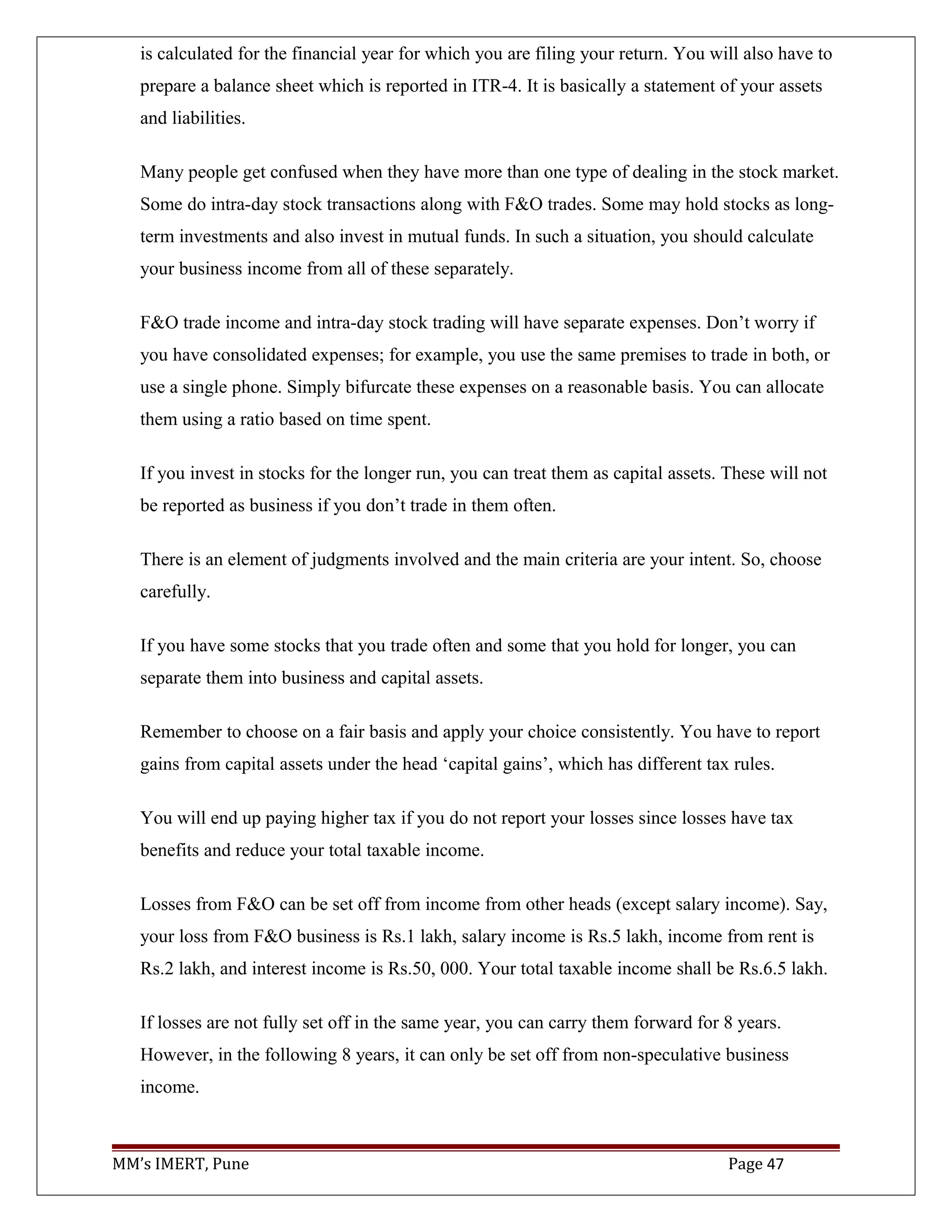 is calculated for the financial year for which you are filing your return. You will also have to
prepare a balance sheet which is reported in ITR-4. It is basically a statement of your assets
and liabilities.
Many people get confused when they have more than one type of dealing in the stock market.
Some do intra-day stock transactions along with F&O trades. Some may hold stocks as long-
term investments and also invest in mutual funds. In such a situation, you should calculate
your business income from all of these separately.
F&O trade income and intra-day stock trading will have separate expenses. Don’t worry if
you have consolidated expenses; for example, you use the same premises to trade in both, or
use a single phone. Simply bifurcate these expenses on a reasonable basis. You can allocate
them using a ratio based on time spent.
If you invest in stocks for the longer run, you can treat them as capital assets. These will not
be reported as business if you don’t trade in them often.
There is an element of judgments involved and the main criteria are your intent. So, choose
carefully.
If you have some stocks that you trade often and some that you hold for longer, you can
separate them into business and capital assets.
Remember to choose on a fair basis and apply your choice consistently. You have to report
gains from capital assets under the head ‘capital gains’, which has different tax rules.
You will end up paying higher tax if you do not report your losses since losses have tax
benefits and reduce your total taxable income.
Losses from F&O can be set off from income from other heads (except salary income). Say,
your loss from F&O business is Rs.1 lakh, salary income is Rs.5 lakh, income from rent is
Rs.2 lakh, and interest income is Rs.50, 000. Your total taxable income shall be Rs.6.5 lakh.
If losses are not fully set off in the same year, you can carry them forward for 8 years.
However, in the following 8 years, it can only be set off from non-speculative business
income.
MM’s IMERT, Pune Page 47
 