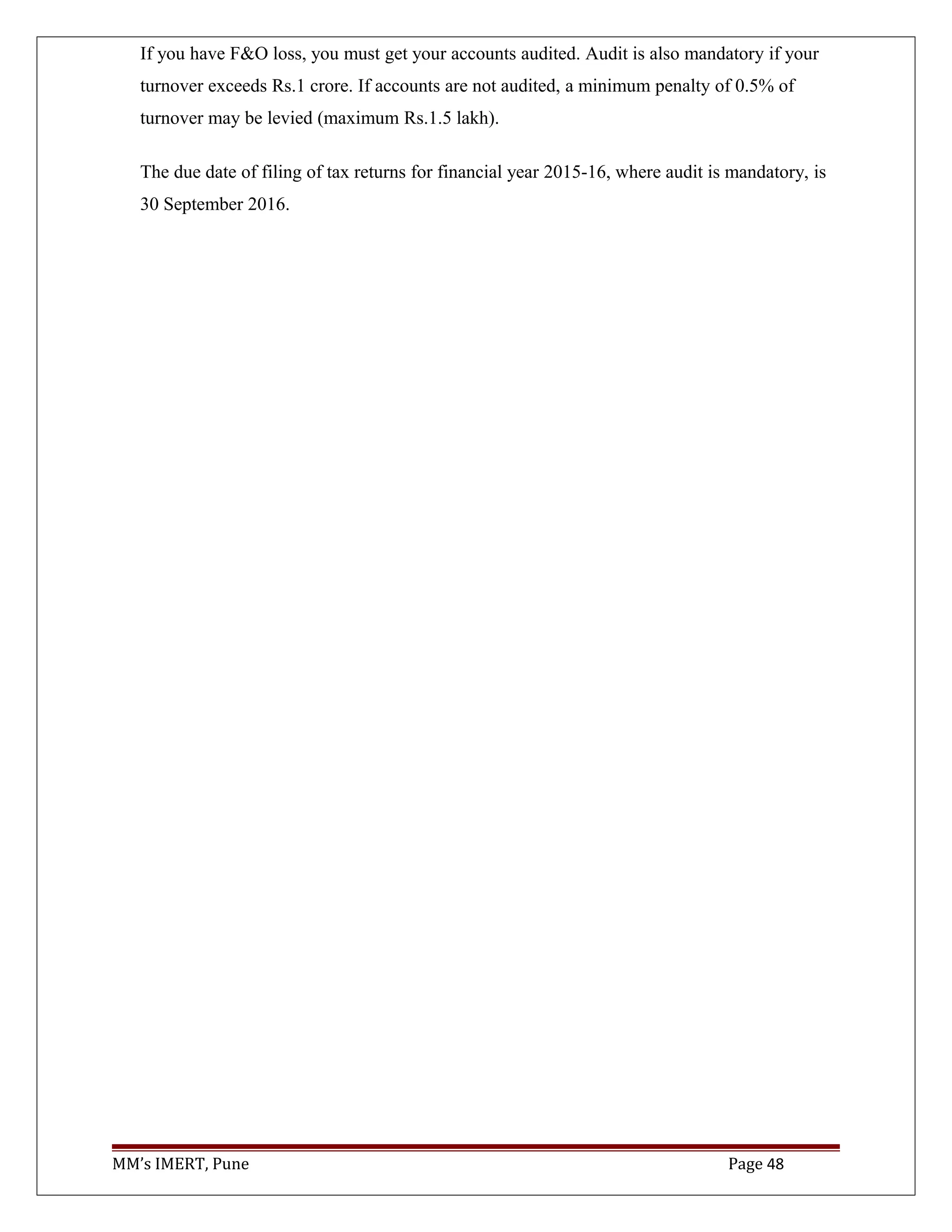 If you have F&O loss, you must get your accounts audited. Audit is also mandatory if your
turnover exceeds Rs.1 crore. If accounts are not audited, a minimum penalty of 0.5% of
turnover may be levied (maximum Rs.1.5 lakh).
The due date of filing of tax returns for financial year 2015-16, where audit is mandatory, is
30 September 2016.
MM’s IMERT, Pune Page 48
 