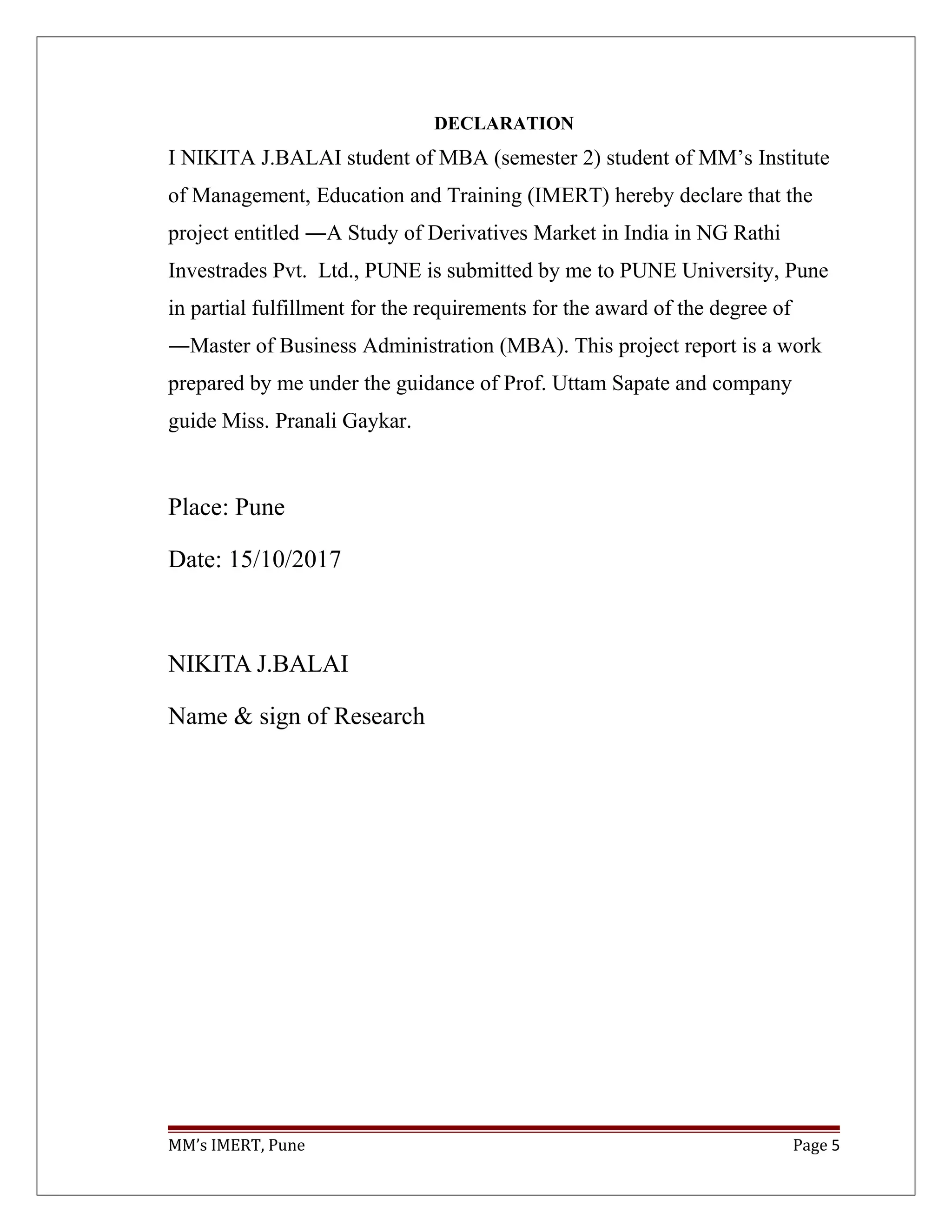 DECLARATION
I NIKITA J.BALAI student of MBA (semester 2) student of MM’s Institute
of Management, Education and Training (IMERT) hereby declare that the
project entitled ―A Study of Derivatives Market in India in NG Rathi
Investrades Pvt. Ltd., PUNE is submitted by me to PUNE University, Pune
in partial fulfillment for the requirements for the award of the degree of
―Master of Business Administration (MBA). This project report is a work
prepared by me under the guidance of Prof. Uttam Sapate and company
guide Miss. Pranali Gaykar.
Place: Pune
Date: 15/10/2017
NIKITA J.BALAI
Name & sign of Research
MM’s IMERT, Pune Page 5
 