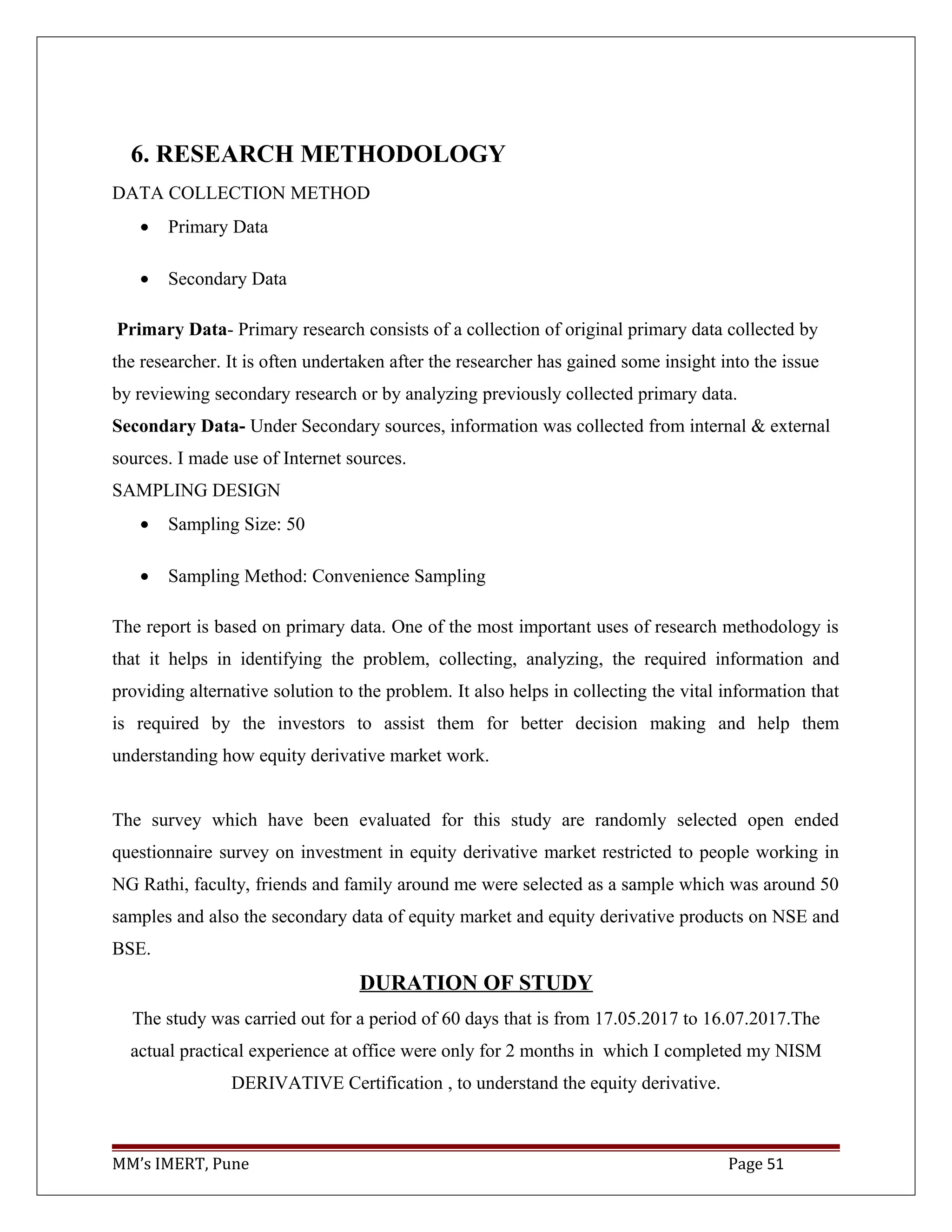 6. RESEARCH METHODOLOGY
DATA COLLECTION METHOD
• Primary Data
• Secondary Data
Primary Data- Primary research consists of a collection of original primary data collected by
the researcher. It is often undertaken after the researcher has gained some insight into the issue
by reviewing secondary research or by analyzing previously collected primary data.
Secondary Data- Under Secondary sources, information was collected from internal & external
sources. I made use of Internet sources.
SAMPLING DESIGN
• Sampling Size: 50
• Sampling Method: Convenience Sampling
The report is based on primary data. One of the most important uses of research methodology is
that it helps in identifying the problem, collecting, analyzing, the required information and
providing alternative solution to the problem. It also helps in collecting the vital information that
is required by the investors to assist them for better decision making and help them
understanding how equity derivative market work.
The survey which have been evaluated for this study are randomly selected open ended
questionnaire survey on investment in equity derivative market restricted to people working in
NG Rathi, faculty, friends and family around me were selected as a sample which was around 50
samples and also the secondary data of equity market and equity derivative products on NSE and
BSE.
DURATION OF STUDY
The study was carried out for a period of 60 days that is from 17.05.2017 to 16.07.2017.The
actual practical experience at office were only for 2 months in which I completed my NISM
DERIVATIVE Certification , to understand the equity derivative.
MM’s IMERT, Pune Page 51
 