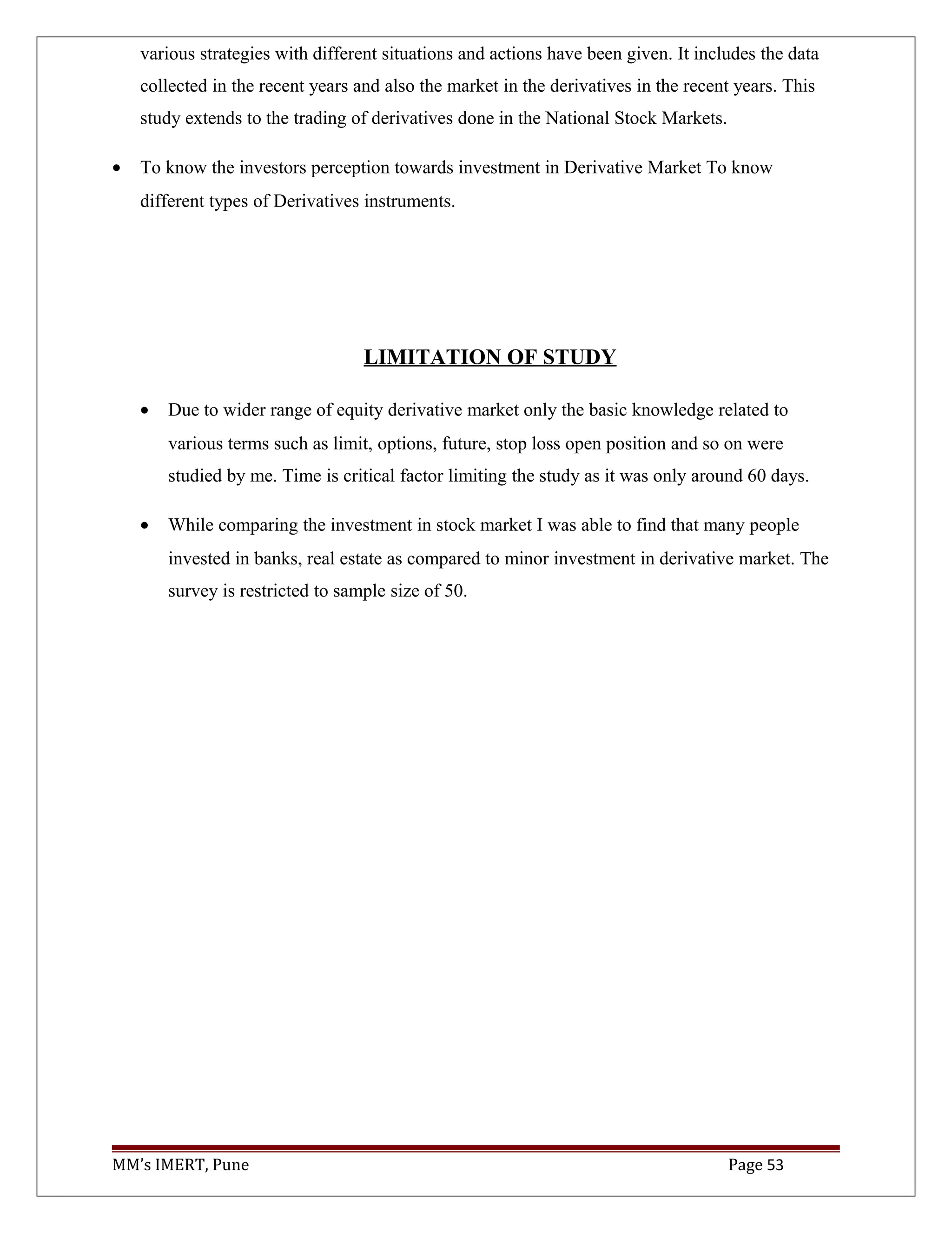 various strategies with different situations and actions have been given. It includes the data
collected in the recent years and also the market in the derivatives in the recent years. This
study extends to the trading of derivatives done in the National Stock Markets.
• To know the investors perception towards investment in Derivative Market To know
different types of Derivatives instruments.
LIMITATION OF STUDY
• Due to wider range of equity derivative market only the basic knowledge related to
various terms such as limit, options, future, stop loss open position and so on were
studied by me. Time is critical factor limiting the study as it was only around 60 days.
• While comparing the investment in stock market I was able to find that many people
invested in banks, real estate as compared to minor investment in derivative market. The
survey is restricted to sample size of 50.
MM’s IMERT, Pune Page 53
 