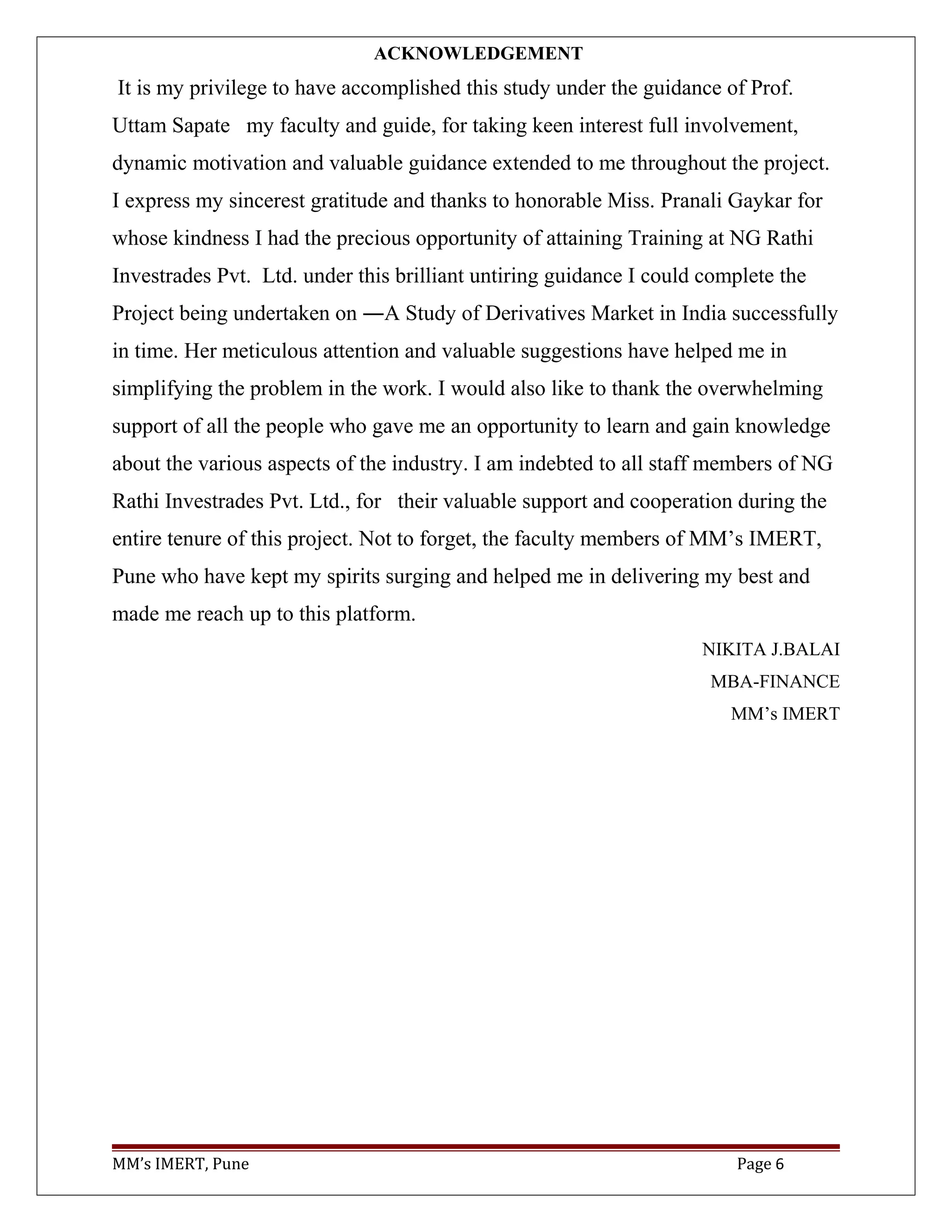 ACKNOWLEDGEMENT
It is my privilege to have accomplished this study under the guidance of Prof.
Uttam Sapate my faculty and guide, for taking keen interest full involvement,
dynamic motivation and valuable guidance extended to me throughout the project.
I express my sincerest gratitude and thanks to honorable Miss. Pranali Gaykar for
whose kindness I had the precious opportunity of attaining Training at NG Rathi
Investrades Pvt. Ltd. under this brilliant untiring guidance I could complete the
Project being undertaken on ―A Study of Derivatives Market in India successfully
in time. Her meticulous attention and valuable suggestions have helped me in
simplifying the problem in the work. I would also like to thank the overwhelming
support of all the people who gave me an opportunity to learn and gain knowledge
about the various aspects of the industry. I am indebted to all staff members of NG
Rathi Investrades Pvt. Ltd., for their valuable support and cooperation during the
entire tenure of this project. Not to forget, the faculty members of MM’s IMERT,
Pune who have kept my spirits surging and helped me in delivering my best and
made me reach up to this platform.
NIKITA J.BALAI
MBA-FINANCE
MM’s IMERT
MM’s IMERT, Pune Page 6
 