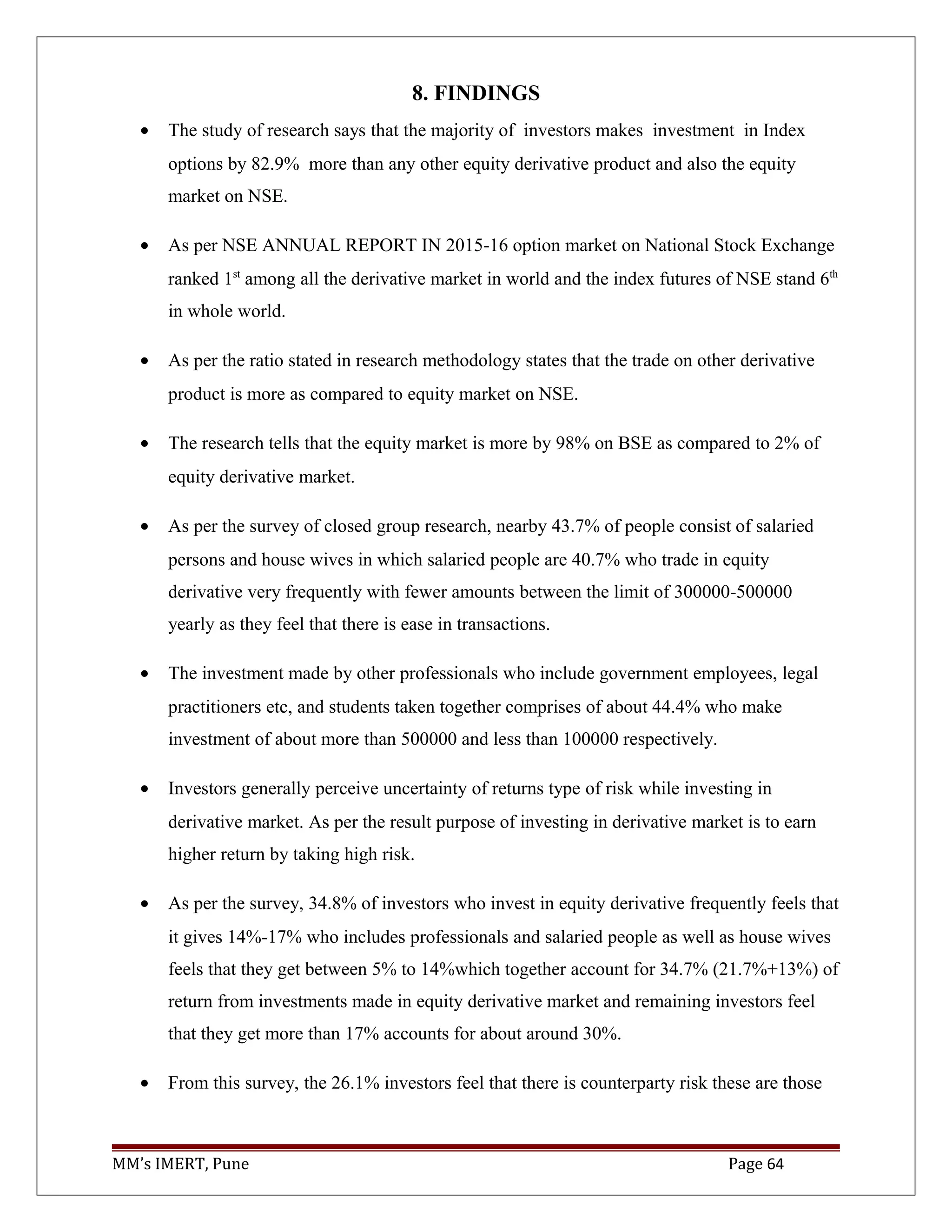 8. FINDINGS
• The study of research says that the majority of investors makes investment in Index
options by 82.9% more than any other equity derivative product and also the equity
market on NSE.
• As per NSE ANNUAL REPORT IN 2015-16 option market on National Stock Exchange
ranked 1st
among all the derivative market in world and the index futures of NSE stand 6th
in whole world.
• As per the ratio stated in research methodology states that the trade on other derivative
product is more as compared to equity market on NSE.
• The research tells that the equity market is more by 98% on BSE as compared to 2% of
equity derivative market.
• As per the survey of closed group research, nearby 43.7% of people consist of salaried
persons and house wives in which salaried people are 40.7% who trade in equity
derivative very frequently with fewer amounts between the limit of 300000-500000
yearly as they feel that there is ease in transactions.
• The investment made by other professionals who include government employees, legal
practitioners etc, and students taken together comprises of about 44.4% who make
investment of about more than 500000 and less than 100000 respectively.
• Investors generally perceive uncertainty of returns type of risk while investing in
derivative market. As per the result purpose of investing in derivative market is to earn
higher return by taking high risk.
• As per the survey, 34.8% of investors who invest in equity derivative frequently feels that
it gives 14%-17% who includes professionals and salaried people as well as house wives
feels that they get between 5% to 14%which together account for 34.7% (21.7%+13%) of
return from investments made in equity derivative market and remaining investors feel
that they get more than 17% accounts for about around 30%.
• From this survey, the 26.1% investors feel that there is counterparty risk these are those
MM’s IMERT, Pune Page 64
 