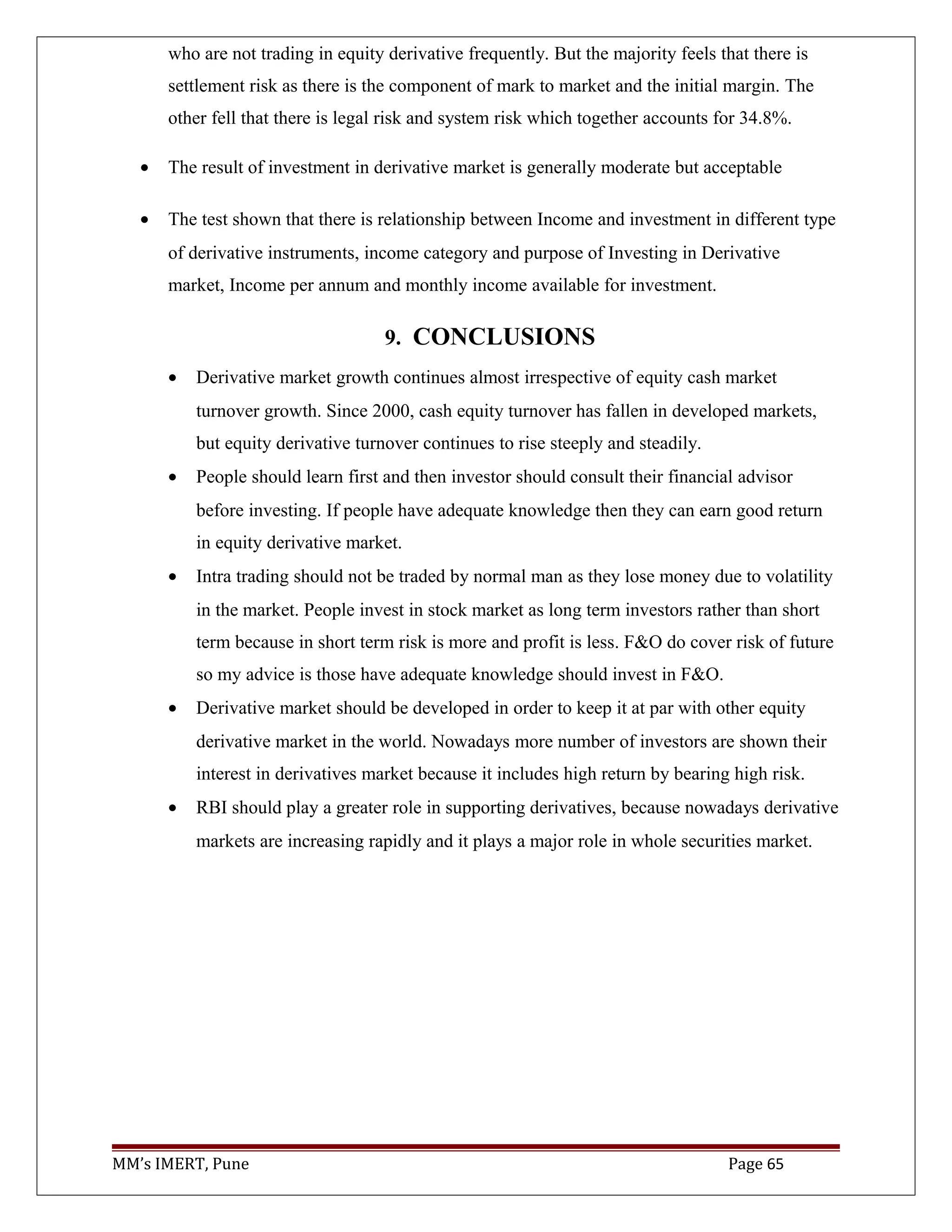 who are not trading in equity derivative frequently. But the majority feels that there is
settlement risk as there is the component of mark to market and the initial margin. The
other fell that there is legal risk and system risk which together accounts for 34.8%.
• The result of investment in derivative market is generally moderate but acceptable
• The test shown that there is relationship between Income and investment in different type
of derivative instruments, income category and purpose of Investing in Derivative
market, Income per annum and monthly income available for investment.
9. CONCLUSIONS
• Derivative market growth continues almost irrespective of equity cash market
turnover growth. Since 2000, cash equity turnover has fallen in developed markets,
but equity derivative turnover continues to rise steeply and steadily.
• People should learn first and then investor should consult their financial advisor
before investing. If people have adequate knowledge then they can earn good return
in equity derivative market.
• Intra trading should not be traded by normal man as they lose money due to volatility
in the market. People invest in stock market as long term investors rather than short
term because in short term risk is more and profit is less. F&O do cover risk of future
so my advice is those have adequate knowledge should invest in F&O.
• Derivative market should be developed in order to keep it at par with other equity
derivative market in the world. Nowadays more number of investors are shown their
interest in derivatives market because it includes high return by bearing high risk.
• RBI should play a greater role in supporting derivatives, because nowadays derivative
markets are increasing rapidly and it plays a major role in whole securities market.
MM’s IMERT, Pune Page 65
 