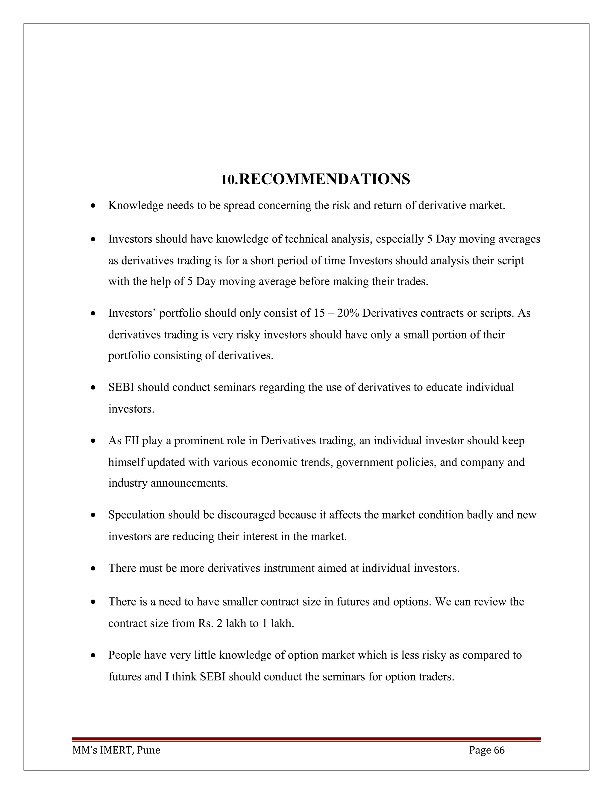 10.RECOMMENDATIONS
• Knowledge needs to be spread concerning the risk and return of derivative market.
• Investors should have knowledge of technical analysis, especially 5 Day moving averages
as derivatives trading is for a short period of time Investors should analysis their script
with the help of 5 Day moving average before making their trades.
• Investors’ portfolio should only consist of 15 – 20% Derivatives contracts or scripts. As
derivatives trading is very risky investors should have only a small portion of their
portfolio consisting of derivatives.
• SEBI should conduct seminars regarding the use of derivatives to educate individual
investors.
• As FII play a prominent role in Derivatives trading, an individual investor should keep
himself updated with various economic trends, government policies, and company and
industry announcements.
• Speculation should be discouraged because it affects the market condition badly and new
investors are reducing their interest in the market.
• There must be more derivatives instrument aimed at individual investors.
• There is a need to have smaller contract size in futures and options. We can review the
contract size from Rs. 2 lakh to 1 lakh.
• People have very little knowledge of option market which is less risky as compared to
futures and I think SEBI should conduct the seminars for option traders.
MM’s IMERT, Pune Page 66
 