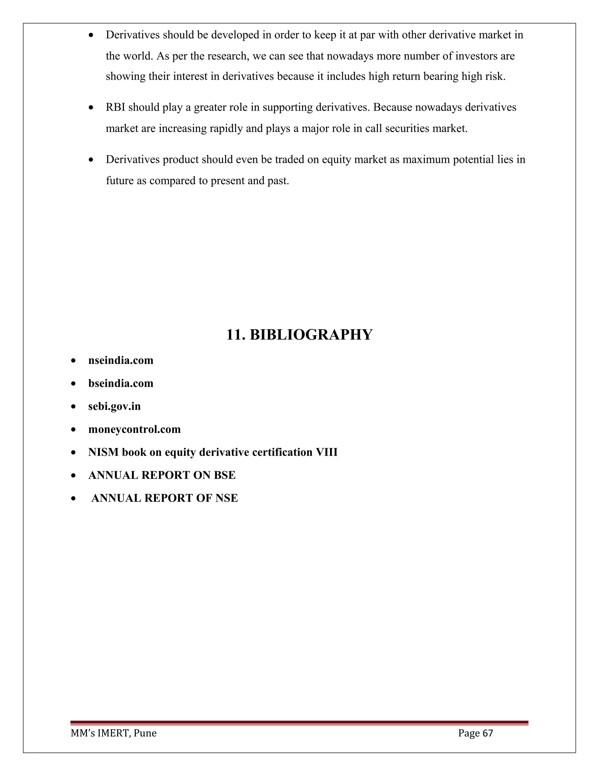 • Derivatives should be developed in order to keep it at par with other derivative market in
the world. As per the research, we can see that nowadays more number of investors are
showing their interest in derivatives because it includes high return bearing high risk.
• RBI should play a greater role in supporting derivatives. Because nowadays derivatives
market are increasing rapidly and plays a major role in call securities market.
• Derivatives product should even be traded on equity market as maximum potential lies in
future as compared to present and past.
11. BIBLIOGRAPHY
• nseindia.com
• bseindia.com
• sebi.gov.in
• moneycontrol.com
• NISM book on equity derivative certification VIII
• ANNUAL REPORT ON BSE
• ANNUAL REPORT OF NSE
MM’s IMERT, Pune Page 67
 