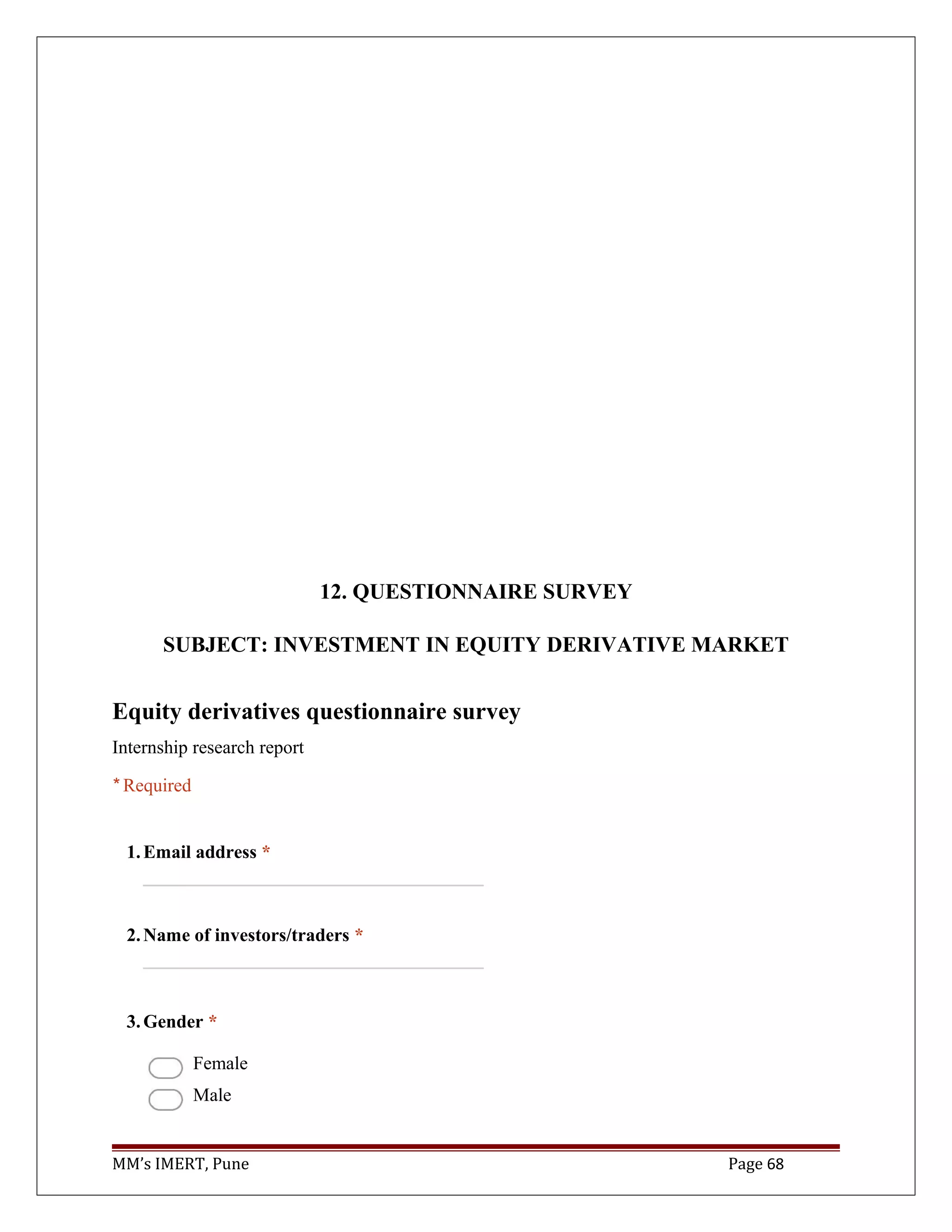 12. QUESTIONNAIRE SURVEY
SUBJECT: INVESTMENT IN EQUITY DERIVATIVE MARKET
Equity derivatives questionnaire survey
Internship research report
* Required
1.Email address *
2.Name of investors/traders *
3.Gender *
Female
Male
MM’s IMERT, Pune Page 68
 