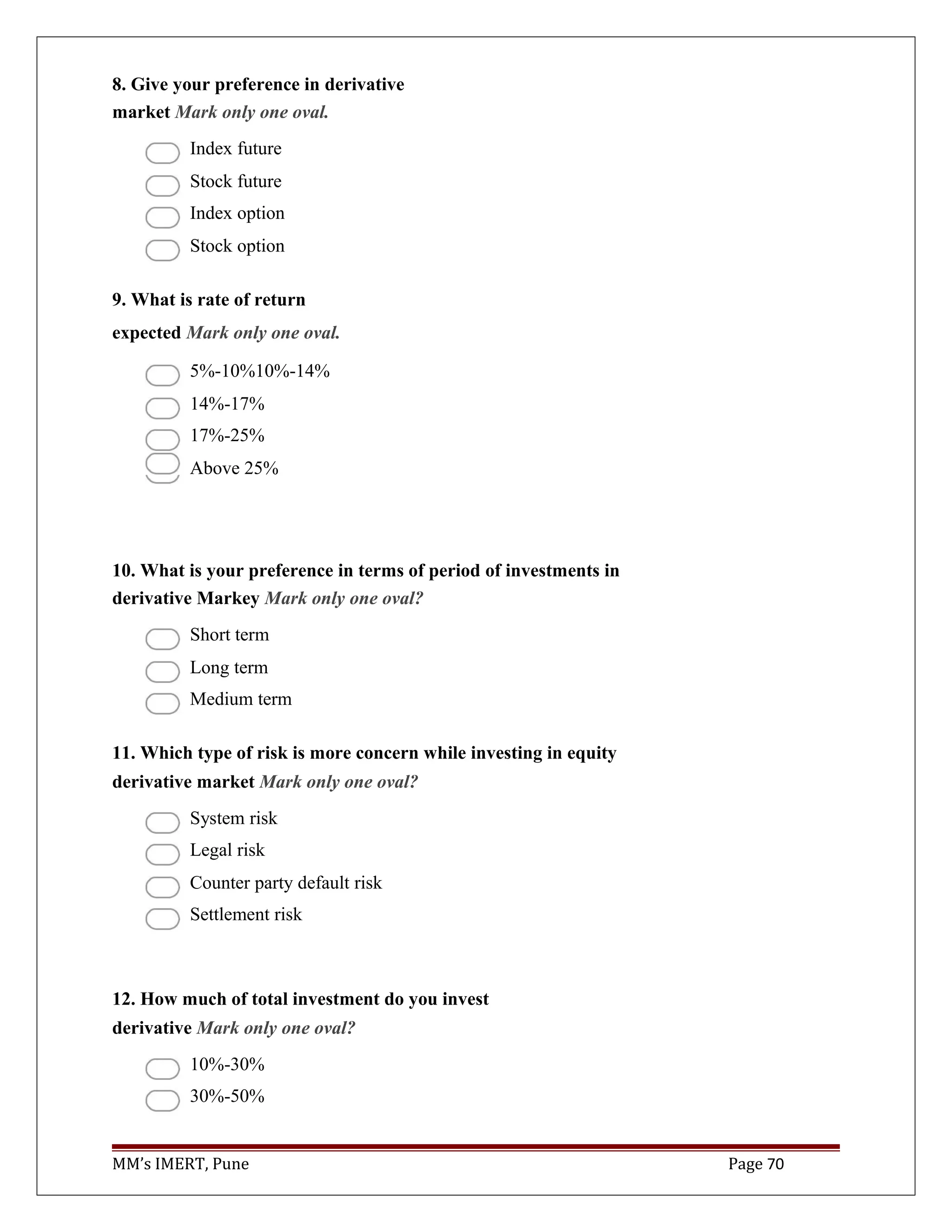 8. Give your preference in derivative
market Mark only one oval.
Index future
Stock future
Index option
Stock option
9. What is rate of return
expected Mark only one oval.
5%-10%10%-14%
14%-17%
17%-25%
Above 25%
10. What is your preference in terms of period of investments in
derivative Markey Mark only one oval?
Short term
Long term
Medium term
11. Which type of risk is more concern while investing in equity
derivative market Mark only one oval?
System risk
Legal risk
Counter party default risk
Settlement risk
12. How much of total investment do you invest
derivative Mark only one oval?
10%-30%
30%-50%
MM’s IMERT, Pune Page 70
 