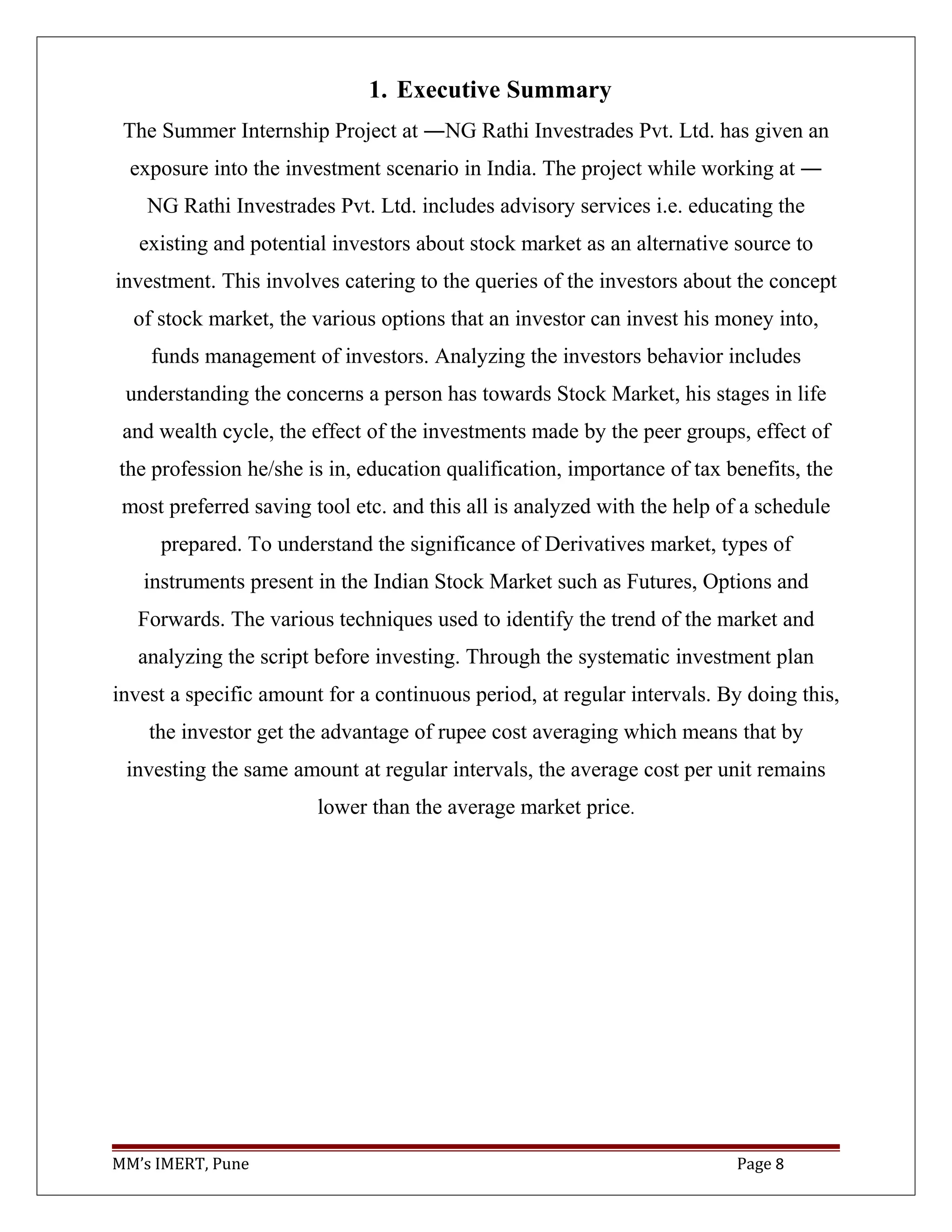 1. Executive Summary
The Summer Internship Project at ―NG Rathi Investrades Pvt. Ltd. has given an
exposure into the investment scenario in India. The project while working at ―
NG Rathi Investrades Pvt. Ltd. includes advisory services i.e. educating the
existing and potential investors about stock market as an alternative source to
investment. This involves catering to the queries of the investors about the concept
of stock market, the various options that an investor can invest his money into,
funds management of investors. Analyzing the investors behavior includes
understanding the concerns a person has towards Stock Market, his stages in life
and wealth cycle, the effect of the investments made by the peer groups, effect of
the profession he/she is in, education qualification, importance of tax benefits, the
most preferred saving tool etc. and this all is analyzed with the help of a schedule
prepared. To understand the significance of Derivatives market, types of
instruments present in the Indian Stock Market such as Futures, Options and
Forwards. The various techniques used to identify the trend of the market and
analyzing the script before investing. Through the systematic investment plan
invest a specific amount for a continuous period, at regular intervals. By doing this,
the investor get the advantage of rupee cost averaging which means that by
investing the same amount at regular intervals, the average cost per unit remains
lower than the average market price.
MM’s IMERT, Pune Page 8
 