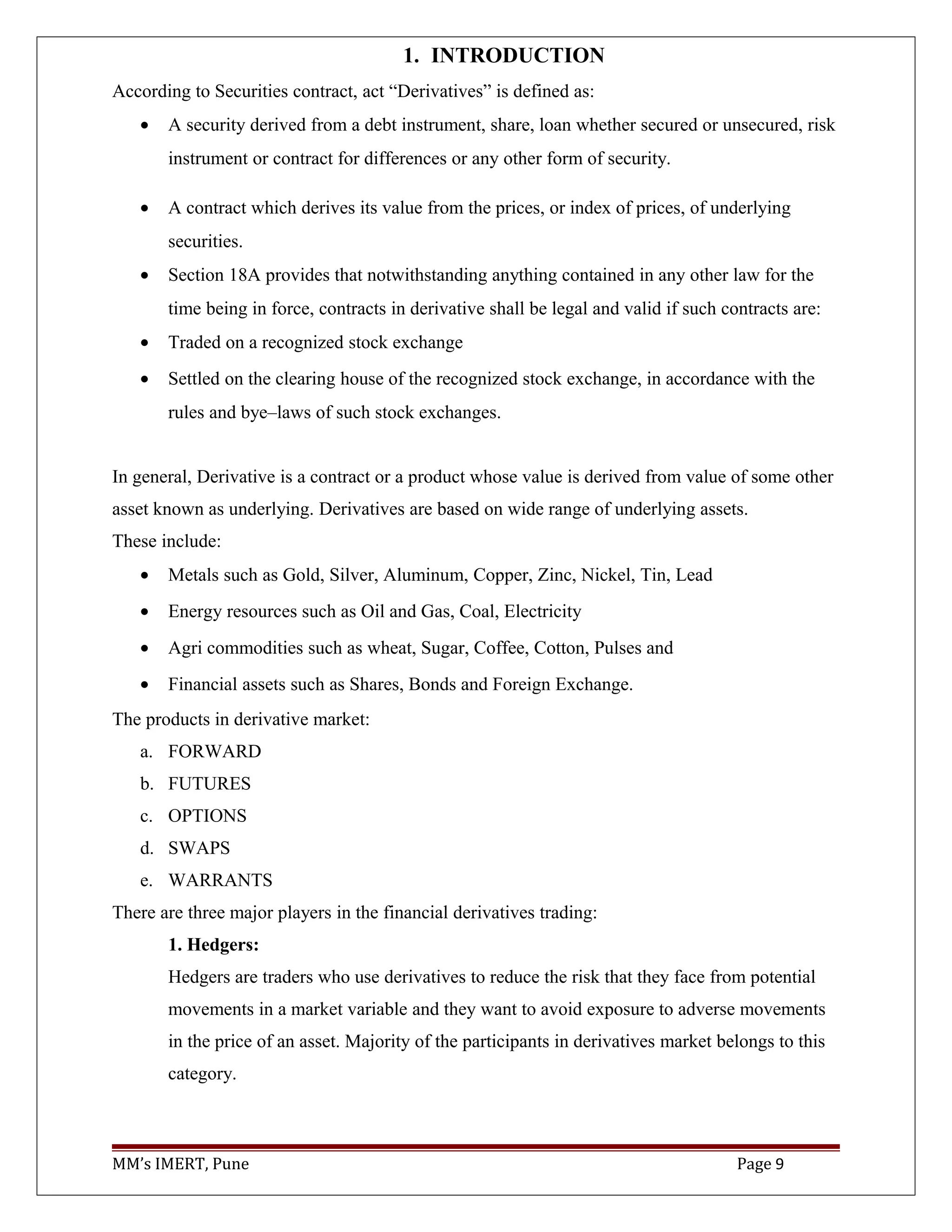 1. INTRODUCTION
According to Securities contract, act “Derivatives” is defined as:
• A security derived from a debt instrument, share, loan whether secured or unsecured, risk
instrument or contract for differences or any other form of security.
• A contract which derives its value from the prices, or index of prices, of underlying
securities.
• Section 18A provides that notwithstanding anything contained in any other law for the
time being in force, contracts in derivative shall be legal and valid if such contracts are:
• Traded on a recognized stock exchange
• Settled on the clearing house of the recognized stock exchange, in accordance with the
rules and bye–laws of such stock exchanges.
In general, Derivative is a contract or a product whose value is derived from value of some other
asset known as underlying. Derivatives are based on wide range of underlying assets.
These include:
• Metals such as Gold, Silver, Aluminum, Copper, Zinc, Nickel, Tin, Lead
• Energy resources such as Oil and Gas, Coal, Electricity
• Agri commodities such as wheat, Sugar, Coffee, Cotton, Pulses and
• Financial assets such as Shares, Bonds and Foreign Exchange.
The products in derivative market:
a. FORWARD
b. FUTURES
c. OPTIONS
d. SWAPS
e. WARRANTS
There are three major players in the financial derivatives trading:
1. Hedgers:
Hedgers are traders who use derivatives to reduce the risk that they face from potential
movements in a market variable and they want to avoid exposure to adverse movements
in the price of an asset. Majority of the participants in derivatives market belongs to this
category.
MM’s IMERT, Pune Page 9
 