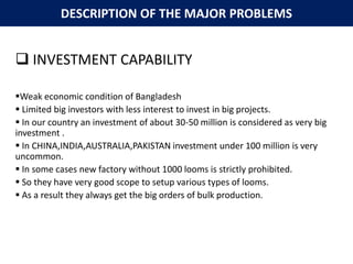 DESCRIPTION OF THE MAJOR PROBLEMS
 INVESTMENT CAPABILITY
Weak economic condition of Bangladesh
 Limited big investors with less interest to invest in big projects.
 In our country an investment of about 30-50 million is considered as very big
investment .
 In CHINA,INDIA,AUSTRALIA,PAKISTAN investment under 100 million is very
uncommon.
 In some cases new factory without 1000 looms is strictly prohibited.
 So they have very good scope to setup various types of looms.
 As a result they always get the big orders of bulk production.
 
