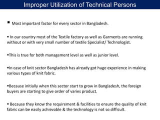 Most important factor for every sector in Bangladesh.
 In our country most of the Textile factory as well as Garments are running
without or with very small number of textile Specialist/ Technologist.
This is true for both management level as well as junior level.
In case of knit sector Bangladesh has already got huge experience in making
various types of knit fabric.
Because initially when this sector start to grow in Bangladesh, the foreign
buyers are starting to give order of varies product.
 Because they know the requirement & facilities to ensure the quality of knit
fabric can be easily achievable & the technology is not so difficult.
Improper Utilization of Technical Persons
 
