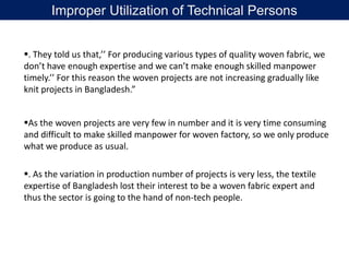 . They told us that,’’ For producing various types of quality woven fabric, we
don’t have enough expertise and we can’t make enough skilled manpower
timely.’’ For this reason the woven projects are not increasing gradually like
knit projects in Bangladesh.”
As the woven projects are very few in number and it is very time consuming
and difficult to make skilled manpower for woven factory, so we only produce
what we produce as usual.
. As the variation in production number of projects is very less, the textile
expertise of Bangladesh lost their interest to be a woven fabric expert and
thus the sector is going to the hand of non-tech people.
Improper Utilization of Technical Persons
 