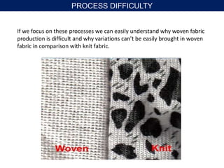 If we focus on these processes we can easily understand why woven fabric
production is difficult and why variations can’t be easily brought in woven
fabric in comparison with knit fabric.
PROCESS DIFFICULTY
 