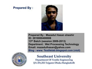 Prepared By : Mazadul Hasan sheshir
ID: 2010000400008
13th Batch (session 2009-2013)
Department : Wet Processing Technology
Email: mazadulhasan@yahoo.com
Blog : www. Textilelab.blogspot.com (visit)
Southeast University
Department Of Textile Engineering
I/A 251,252 Tejgaon Dhaka Bangladesh
Prepared By :
 