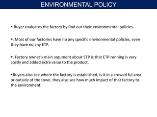  Buyer evaluates the factory by find out their environmental policies.
. Most of our factories have no any specific environmental policies, even
they have no any ETP.
. Factory owner’s main argument about ETP is that ETP running is very
costly and added extra value to the product.
Buyers also see where the factory is established, is it in a crowed ful area
or outside of the town, they also see how much impact of that factory to
the environment.
ENVIRONMENTAL POLICY
 