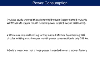 A case study showed that a renowned woven factory named NOMAN
WEAVING MILL’S per month needed power is 3723 kw(for 128 looms).
While a renowned knitting factory named Mother Color having 128
circular knitting machines per month power consumption is only 768 kw.
So it is now clear that a huge power is needed to run a woven factory.
Power Consumption
 