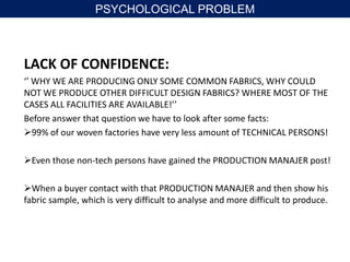 LACK OF CONFIDENCE:
‘’ WHY WE ARE PRODUCING ONLY SOME COMMON FABRICS, WHY COULD
NOT WE PRODUCE OTHER DIFFICULT DESIGN FABRICS? WHERE MOST OF THE
CASES ALL FACILITIES ARE AVAILABLE!’’
Before answer that question we have to look after some facts:
99% of our woven factories have very less amount of TECHNICAL PERSONS!
Even those non-tech persons have gained the PRODUCTION MANAJER post!
When a buyer contact with that PRODUCTION MANAJER and then show his
fabric sample, which is very difficult to analyse and more difficult to produce.
PSYCHOLOGICAL PROBLEM
 
