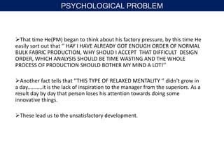 That time He(PM) began to think about his factory pressure, by this time He
easily sort out that ‘’ HAY I HAVE ALREADY GOT ENOUGH ORDER OF NORMAL
BULK FABRIC PRODUCTION, WHY SHOUD I ACCEPT THAT DIFFICULT DESIGN
ORDER, WHICH ANALYSIS SHOULD BE TIME WASTING AND THE WHOLE
PROCESS OF PRODUCTION SHOULD BOTHER MY MIND A LOT!’’
Another fact tells that ‘’THIS TYPE OF RELAXED MENTALITY ‘’ didn’t grow in
a day..........it is the lack of inspiration to the manager from the superiors. As a
result day by day that person loses his attention towards doing some
innovative things.
These lead us to the unsatisfactory development.
PSYCHOLOGICAL PROBLEM
 