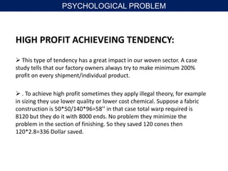 HIGH PROFIT ACHIEVEING TENDENCY:
 This type of tendency has a great impact in our woven sector. A case
study tells that our factory owners always try to make minimum 200%
profit on every shipment/individual product.
 . To achieve high profit sometimes they apply illegal theory, for example
in sizing they use lower quality or lower cost chemical. Suppose a fabric
construction is 50*50/140*96=58’’ in that case total warp required is
8120 but they do it with 8000 ends. No problem they minimize the
problem in the section of finishing. So they saved 120 cones then
120*2.8=336 Dollar saved.
PSYCHOLOGICAL PROBLEM
 