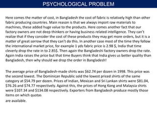 Here comes the matter of cost, in Bangladesh the cost of fabric is relatively high than other
fabric producing countries. Main reason is that we always import raw materials to
machines, these added huge value to the products. Here comes another fact that our
factory owners are not deep thinkers or having business related intelligence. They can’t
realize that if they consider the cost of these products they may get more orders, but it is a
matter of great sorrow that they can’t do this. In another case most of the time they follow
the international market price, for example 1 yds fabric price is 2.98 $, India that time
cleverly drop the rate in to 2.85$. Then again the Bangladeshi factory owners drop the rate.
Again India raises the price but that time Buyers think that India gives us better quality than
Bangladesh, then why should we drop the order in Bangladesh!
The average price of Bangladesh-made shirts was $62.74 per dozen in 1998. This price was
the second lowest. The Dominican Republic sold the lowest priced shirts of the same
category at $54.79 per dozen. Prices of Indian, Mexican and Sri Lankan shirts were $81.04,
$76.26 and $74.77 respectively. Against this, the prices of Hong Kong and Malaysia shirts
were $107.34 and $134.08 respectively. Exporters from Bangladesh produce mostly those
items on which quotas
are available.
PSYCHOLOGICAL PROBLEM
 