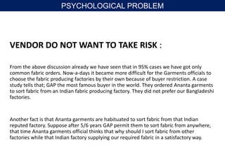 VENDOR DO NOT WANT TO TAKE RISK :
From the above discussion already we have seen that in 95% cases we have got only
common fabric orders. Now-a-days it became more difficult for the Garments officials to
choose the fabric producing factories by their own because of buyer restriction. A case
study tells that; GAP the most famous buyer in the world. They ordered Ananta garments
to sort fabric from an Indian fabric producing factory. They did not prefer our Bangladeshi
factories.
Another fact is that Ananta garments are habituated to sort fabric from that Indian
reputed factory. Suppose after 5/6 years GAP permit them to sort fabric from anywhere,
that time Ananta garments official thinks that why should I sort fabric from other
factories while that Indian factory supplying our required fabric in a satisfactory way.
PSYCHOLOGICAL PROBLEM
 