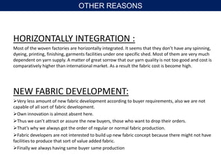 HORIZONTALLY INTEGRATION :
Most of the woven factories are horizontally integrated. It seems that they don’t have any spinning,
dyeing, printing, finishing, garments facilities under one specific shed. Most of them are very much
dependent on yarn supply. A matter of great sorrow that our yarn quality is not too good and cost is
comparatively higher than international market. As a result the fabric cost is become high.
NEW FABRIC DEVELOPMENT:
Very less amount of new fabric development according to buyer requirements, also we are not
capable of all sort of fabric development.
Own innovation is almost absent here.
Thus we can’t attract or assure the new buyers, those who want to drop their orders.
That’s why we always got the order of regular or normal fabric production.
Fabric developers are not interested to build up new fabric concept because there might not have
facilities to produce that sort of value added fabric.
Finally we always having same buyer same production
OTHER REASONS
 