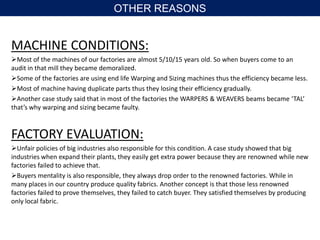 MACHINE CONDITIONS:
Most of the machines of our factories are almost 5/10/15 years old. So when buyers come to an
audit in that mill they became demoralized.
Some of the factories are using end life Warping and Sizing machines thus the efficiency became less.
Most of machine having duplicate parts thus they losing their efficiency gradually.
Another case study said that in most of the factories the WARPERS & WEAVERS beams became ‘TAL’
that’s why warping and sizing became faulty.
FACTORY EVALUATION:
Unfair policies of big industries also responsible for this condition. A case study showed that big
industries when expand their plants, they easily get extra power because they are renowned while new
factories failed to achieve that.
Buyers mentality is also responsible, they always drop order to the renowned factories. While in
many places in our country produce quality fabrics. Another concept is that those less renowned
factories failed to prove themselves, they failed to catch buyer. They satisfied themselves by producing
only local fabric.
OTHER REASONS
 