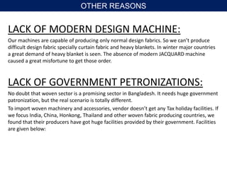 LACK OF MODERN DESIGN MACHINE:
Our machines are capable of producing only normal design fabrics. So we can’t produce
difficult design fabric specially curtain fabric and heavy blankets. In winter major countries
a great demand of heavy blanket is seen. The absence of modern JACQUARD machine
caused a great misfortune to get those order.
LACK OF GOVERNMENT PETRONIZATIONS:
No doubt that woven sector is a promising sector in Bangladesh. It needs huge government
patronization, but the real scenario is totally different.
To import woven machinery and accessories, vendor doesn’t get any Tax holiday facilities. If
we focus India, China, Honkong, Thailand and other woven fabric producing countries, we
found that their producers have got huge facilities provided by their government. Facilities
are given below:
OTHER REASONS
 