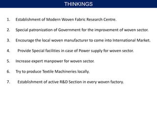 1. Establishment of Modern Woven Fabric Research Centre.
2. Special patronization of Government for the improvement of woven sector.
3. Encourage the local woven manufacturer to come into International Market.
4. Provide Special facilities in case of Power supply for woven sector.
5. Increase expert manpower for woven sector.
6. Try to produce Textile Machineries locally.
7. Establishment of active R&D Section in every woven factory.
THINKINGS
 