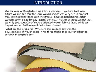 We the men of Bangladesh are inborn weavers. If we turn back near
future we can see that the local woven sector was very rich in product
mix. But in recent times with the gradual development in knit sector,
woven sector is day-by-day lagging behind. A matter of great sorrow that
we only produce 30% of export oriented woven fabrics fabric while we
import around 70% woven fabrics form abroad.
What are the problems? What are the burdens towards the
development of woven sector? We three friend tried our level best to
sort out those problems.
INTRODUCTION
 