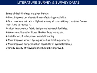 Some of their findings are given below:
Must improve our dye-stuff manufacturing capability.
Our bank interest rate is highest among all competiting countries. So we
must have to reduce it.
 Must improve our fabric design and research facilities.
We may utilize other fibres like Bamboo, Hemp etc.
Installation of solar power needs financing.
Must improve woven dyeing as well as finishing capacity.
Must improve our production capability of synthetic fibres.
Finally quality of woven fabric should be improved.
LITERATURE SURVEY & SURVEY DATAS
 