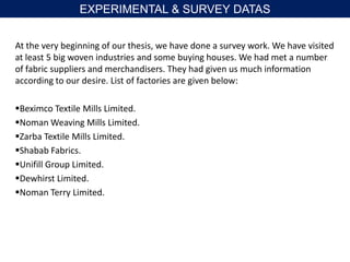 At the very beginning of our thesis, we have done a survey work. We have visited
at least 5 big woven industries and some buying houses. We had met a number
of fabric suppliers and merchandisers. They had given us much information
according to our desire. List of factories are given below:
Beximco Textile Mills Limited.
Noman Weaving Mills Limited.
Zarba Textile Mills Limited.
Shabab Fabrics.
Unifill Group Limited.
Dewhirst Limited.
Noman Terry Limited.
EXPERIMENTAL & SURVEY DATAS
 