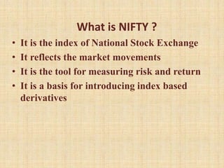 What is NIFTY ?
• It is the index of National Stock Exchange
• It reflects the market movements
• It is the tool for measuring risk and return
• It is a basis for introducing index based
derivatives
 