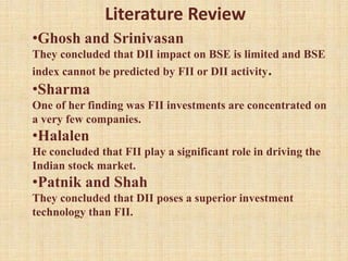 •Ghosh and Srinivasan
They concluded that DII impact on BSE is limited and BSE
index cannot be predicted by FII or DII activity.
•Sharma
One of her finding was FII investments are concentrated on
a very few companies.
•Halalen
He concluded that FII play a significant role in driving the
Indian stock market.
•Patnik and Shah
They concluded that DII poses a superior investment
technology than FII.
Literature Review
 