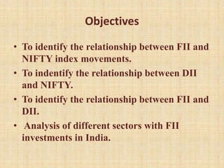 Objectives
• To identify the relationship between FII and
NIFTY index movements.
• To indentify the relationship between DII
and NIFTY.
• To identify the relationship between FII and
DII.
• Analysis of different sectors with FII
investments in India.
 