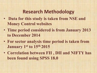Research Methodology
• Data for this study is taken from NSE and
Money Control websites
• Time period considered is from January 2013
to December 2014
• For sector analysis time period is taken from
January 1st to 15th 2015
• Correlation between FII , DII and NIFTY has
been found using SPSS 18.0
 